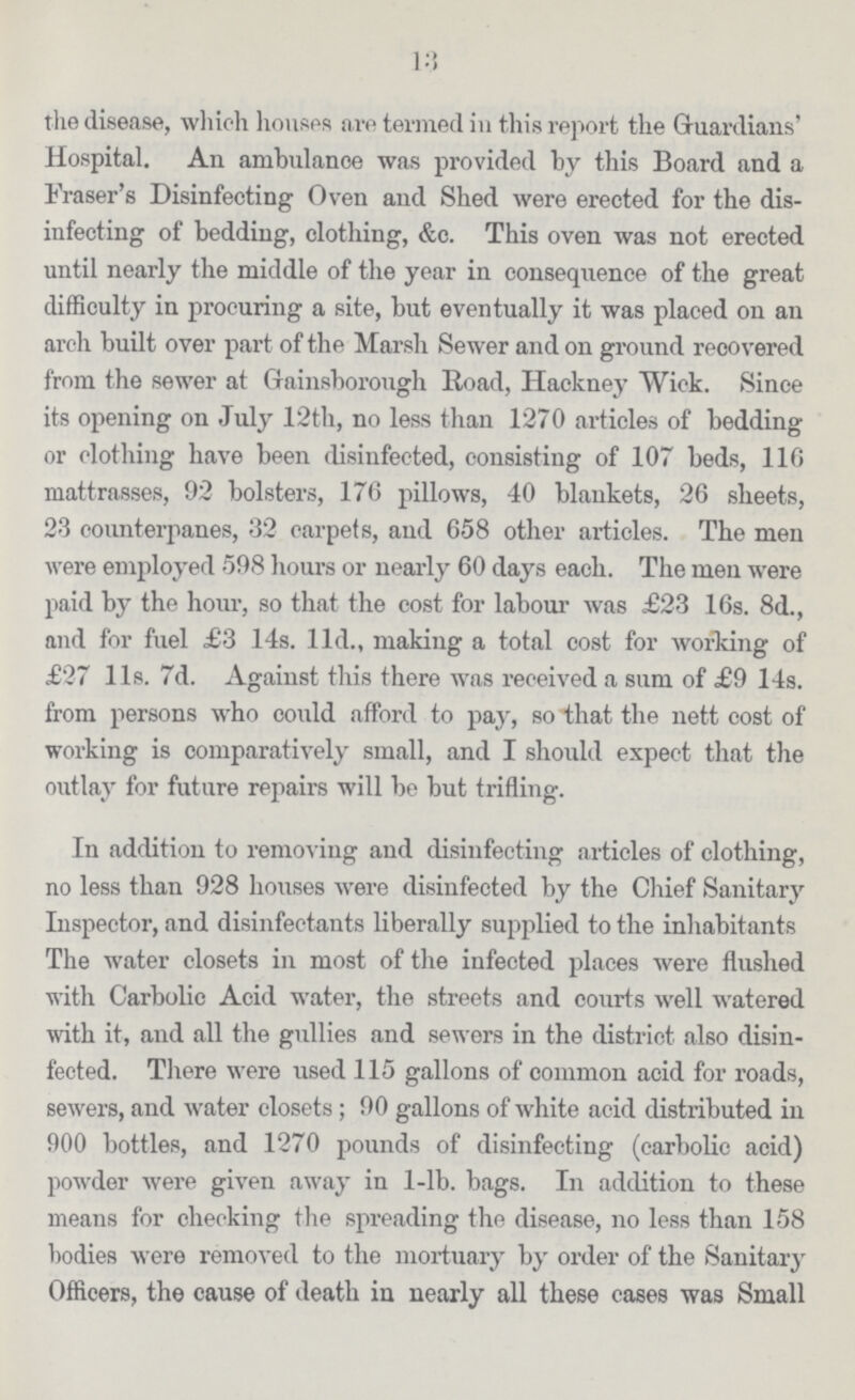 13 the disease, which houses are termed in this report the Guardians' Hospital. An ambulance was provided by this Board and a Eraser's Disinfecting Oven and Shed were erected for the dis infecting of bedding, clothing, &c. This oven was not erected until nearly the middle of the year in consequence of the great difficulty in procuring a site, but eventually it was placed on an arch built over part of the Marsh Sewer and on ground recovered from the sewer at Gainsborough Road, Hackney Wick. Since its opening on July 12th, no less than 1270 articles of bedding or clothing have been disinfected, consisting of 107 beds, 116 mattrasses, 92 bolsters, 176 pillows, 40 blankets, 26 sheets, 23 counterpanes, 32 carpets, and 658 other articles. The men were employed 598 hours or nearly 60 days each. The men were paid by the hour, so that the cost for labour was £23 16s. 8d., and for fuel £3 14s. l1d., making a total cost for working of £27 l1s. 7d. Against this there was received a sum of £9 14s. from persons who could afford to pay, so that the nett cost of working is comparatively small, and I should expect that the outlay for future repairs will be but trifling. In addition to removing and disinfecting articles of clothing, no less than 928 houses were disinfected by the Chief Sanitary Inspector, and disinfectants liberally supplied to the inhabitants The water closets in most of the infected places were flushed with Carbolic Acid water, the streets and courts well watered with it, and all the gullies and sewers in the district also disin fected. There were used 115 gallons of common acid for roads, sewers, and water closets; 90 gallons of white acid distributed in 900 bottles, and 1270 pounds of disinfecting (carbolic acid) powder were given away in 1-lb. bags. In addition to these means for checking the spreading the disease, no less than 158 bodies were removed to the mortuary by order of the Sanitary Officers, the cause of death in nearly all these cases was Small