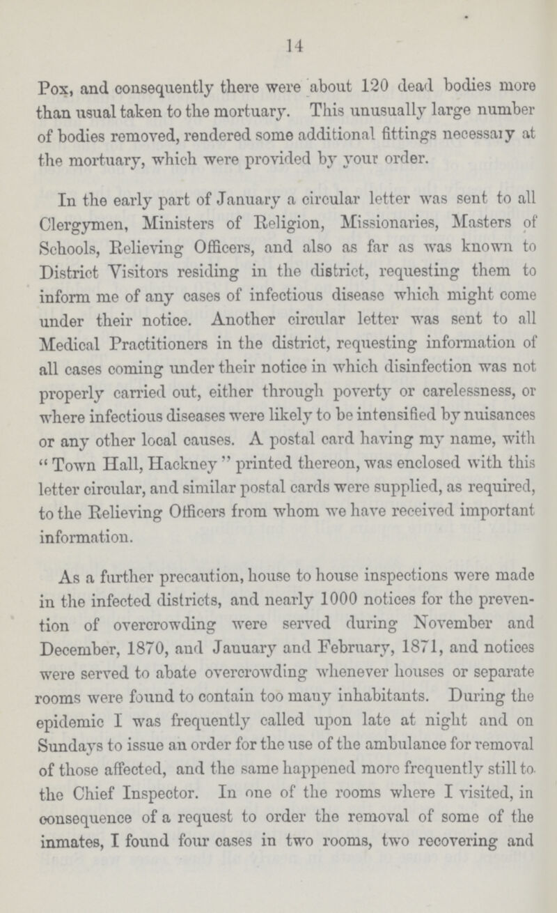 14 Pox, and consequently there were about 120 dead bodies more than usual taken to the mortuary. This unusually large number of bodies removed, rendered some additional fittings necessary at the mortuary, which were provided by your order. In the early part of January a circular letter was sent to all Clergymen, Ministers of Religion, Missionaries, Masters of Schools, Relieving Officers, and also as far as was known to District Visitors residing in the district, requesting them to inform me of any cases of infectious disease which might come under their notice. Another circular letter was sent to all Medical Practitioners in the district, requesting information of all cases coming under their notice in which disinfection was not properly carried out, either through poverty or carelessness, or where infectious diseases were likely to be intensified by nuisances or any other local causes. A postal card having my name, with  Town Hall, Hackney printed thereon, was enclosed with this letter circular, and similar postal cards were supplied, as required, to the Relieving Officers from whom we have received important information. As a further precaution, house to house inspections were made in the infected districts, and nearly 1000 notices for the preven tion of overcrowding were served during November and December, 1870, and January and February, 1871, and notices were served to abate overcrowding whenever houses or separate rooms were found to contain too many inhabitants. During the epidemic I was frequently called upon late at night and on Sundays to issue an order for the use of the ambulance for removal of those affected, and the same happened more frequently still to the Chief Inspector. In one of the rooms where I visited, in oonsequence of a request to order the removal of some of the inmates, I found four cases in two rooms, two recovering and