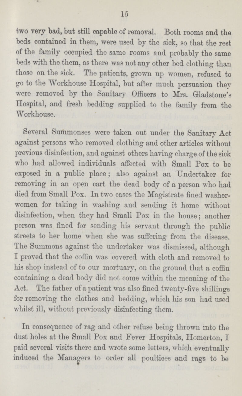 15 two very bad, but still capable of removal. Both rooms and the beds contained in them, were used by the sick, so that the rest of the family occupied the same rooms and probably the same beds with the them, as there was not any other bed clothing than those on the sick. The patients, grown up women, refused to go to the Workhouse Hospital, but after much persuasion they were removed by the Sanitary Officers to Mrs. Gladstone's Hospital, and fresh bedding supplied to the family from the Workhouse. Several Summonses were taken out under the Sanitary Act against persons who removed clothing and other articles without previous disinfection, and against others having charge of the sick who had allowed individuals affected with Small Pox to be exposed in a public place; also against an Undertaker for removing in an open cart the dead body of a person who had died from Small Pox. In two cases the Magistrate fined washer women for taking in washing and sending it home without disinfection, when they had Small Pox in the house; another person was fined for sending his servant through the public streets to her home when she was suffering from the disease. The Summons against the undertaker was dismissed, although I proved that the coffin was covered with cloth and removed to his shop instead of to our mortuary, on the ground that a coffin containing a dead body did not come within the meaning of the Act. The father of a patient was also fined twenty-five shillings for removing the clothes and bedding, which his son had used whilst ill, without previously disinfecting them. In consequence of rag and other refuse being thrown into the dust holes at the Small Pox and Fever Hospitals, Homerton, I paid several visits there and wrote some letters, which eventually induced the Managers to order all poultices and rags to be