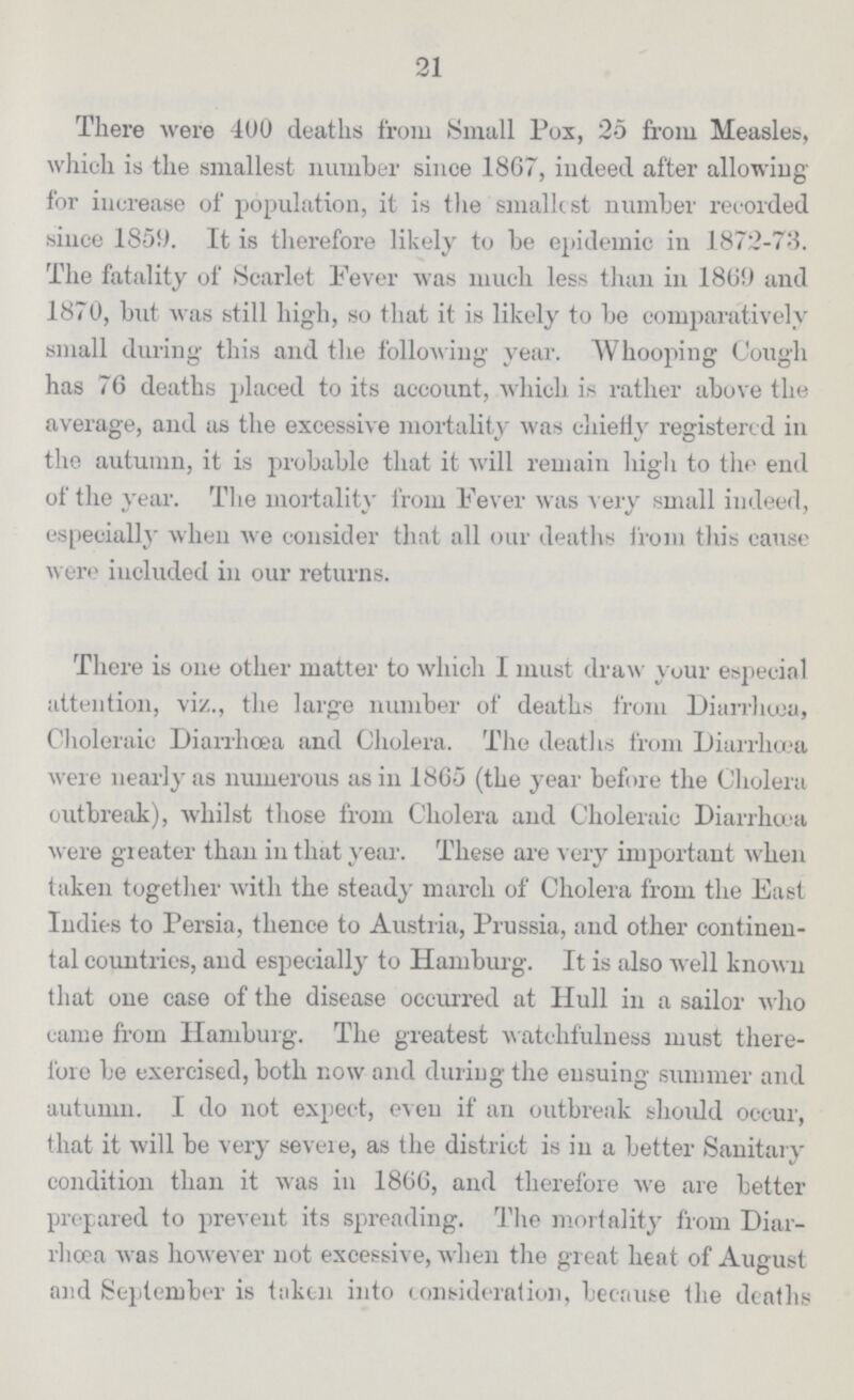 21 There were 400 deaths from Small Pox, 25 from Measles, which is the smallest number since 1867, indeed after allowing for increase of population, it is the smallest number recorded since 1859. It is therefore likely to be epidemic in 1872-78. The fatality of Scarlet Fever was much less than in 1869 and 1870, but was still high, so that it is likely to be comparatively small during this and the following year. Whooping Cough has 76 deaths placed to its account, which is rather above the average, and as the excessive mortality was chiefly registered in the autumn, it is probable that it will remain high to the end of the year. The mortality from Fever was very small indeed, especially when we consider that all our deaths from this cause were included in our returns. There is one other matter to which I must draw your especial attention, viz., the large number of deaths from Diarrhœa, Choleraic Diarrhoea and Cholera. The deaths from Diarrhœa were nearly as numerous as in 1865 (the year before the Cholera outbreak), whilst those from Cholera and Choleraic Diarrhoea were greater than in that year. These are very important when taken together with the steady march of Cholera from the East Indies to Persia, thence to Austria, Prussia, and other continen tal countries, and especially to Hamburg. It is also well known that one case of the disease occurred at Hull in a sailor who came from Hamburg. The greatest watchfulness must there fore be exercised, both now and during the ensuing summer and autumn. I do not expect, even if an outbreak should occur, that it will be very severe, as the district is in a better Sanitary condition than it was in 1866, and therefore we are better prepared to prevent its spreading. The mortality from Diar rhcea was however not excessive, when the great heat of August and September is taken into consideration, because the deaths