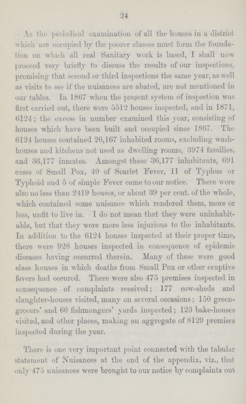 24 A.s the periodical examination of all the houses in a district which are occupied by the poorer classes must from the founda tion on which all real Sanitary work is based, I shall now proceed very briefly to discuss the results of our inspections, premising that second or third inspections the same year, as well as visits to see if the nuisances aro abated, are not mentioned in our tables. In 1867 when the present system of inspection was first carried out, there were 5512 houses inspected, and in 1871, 6124; the excess in number examined this year, consisting of houses which have been built and occupied since 1867. The 6124 houses contained 26,167 inhabited rooms, excluding wash houses and kitchens not used as dwelling rooms, 3974 families, and 36,177 inmates. Amongst these 36,177 inhabitants, 691 cases of Small Pox, 40 of Scarlet Fever, 11 of Typhus or Typhoid aud 5 of simple Fever came to our notice. There were also no less than 2419 houses, or about 39 per cent. of the whole, which contained some nuisance which rendered them, more or less, unfit to live in. I do not mean that they were uninhabit able, but that they were more less injurious to the inhabitants. In addition to the 6124 houses inspected at their proper time, there were 928 houses inspected in consequence of epidemic diseases having occurred therein. Many of these were good class houses in which deaths from Small Pox or other eruptive fevers had occured. There were also 475 premises inspected in consequence of complaints received; 177 cow-sheds and slaughter-houses visited, many on several occasions; 150 green grocers' and 60 fishmongers' yards inspected; 123 bake-houses visited, and other places, making an aggregate of 8129 premises inspected during the year. There is one very important point connected with the tabular statement of Nuisances at the end of the appendix, viz., that only 475 nuisances were brought to our notice by complaints out