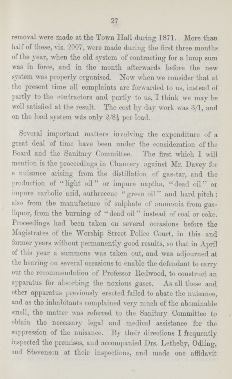 27 removal were made at the Town Hall during 1871. More than half of these, viz. 2007, were made during the first three months of the 3'ear, when the old system of contracting for a lump sum was in force, and in the month afterwards before the new system was properly organised. Now when we consider that at the present time all complaints are forwarded to us, instead of partly to the contractors and partly to us, I think we may he well satisfied at the result. The cost by day work was 3/1, and on the load system was only 2/8 ½ per load. Several important matters involving the expenditure of a great deal of time have been under the consideration of the Board and the Sanitary Committee. The first which 1 will mention is the proceedings in Chancery against Mr. Davey for a nuisance arising from the distillation of gas-tar, and the production of light oil or impure naptha, dead oil or impure carbolic acid, authrecene green oil and hard pitch; also from the manufacture of sulphate of ammonia from gas liquor, from the burning of dead oil instead of coal or coke. Proceedings had been taken on several occasions before the Magistrates of the Worship Street Police Court, in this and former years without permanently good results, so that in April of this year a summons was taken out, and was adjourned at the hearing on several occasions to enable the defendant to carry out the recommendation of Professor Redwood, to construct an apparatus for absorbing the noxious gases. As all these and other apparatus previously erected failed to abate the nuisance, and as the inhabitants complained very much of the abominable smell, the matter was referred to the Sanitary Committee to obtain the necessary legal and medical assistance for the suppression of the nuisance. By their directions I frequently inspected the premises, and accompanied Drs. Letheby, Odliug, and Stevenson at their inspections, and made one affidavit
