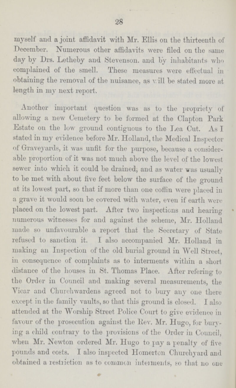 28 myself and a joint affidavit with Mr. Ellis on the thirteenth of December. Numerous other affidavits were filed on the same day by Drs. Letheby and Stevenson, and by inhabitants who complained of the smell. These measures were effectual in obtaining the removal of the nuisance, as v. ill be stated more at length in my next report. Another important question was as to the propriety of allowing a new Cemetery to be formed at the Clapton Park Estate on the low ground contiguous to the Lea Cut. As I stated in my evidence before Mr. Holland, the Medical Inspector of Graveyards, it was unfit for the purpose, because a consider able proportion of it was not much above the level of the lowest sewer into which it could be drained, and as water was usually to be met with about five feet below the surface of the ground at its lowest part, so that if more than one coffin were placed in a grave it would soon be covered with water, even if earth were placed on the lowest part. After two inspections and hearing numerous witnesses for and against the scheme, Mr. Holland made so unfavourable a report that the Secretary of State refused to sanction it. I also accompanied Mr. Holland in making an Inspection of the old burial ground in Well Street, in consequence of complaints as to interments within a short distance of the houses in St. Thomas Place. After referiug to the Order in Council and making several measurements, the Vicar and Churchwardens agreed not to bury any one there except in the family vaults, so that this ground is closed. I also attended at the Worship Street Police Court to give evidence in favour of the prosecution against the Rev. Mr. Hugo, for bury ing a child contrary to the provisions of the Order in Council, when Mr. Newton ordered Mr. Hugo to pay a penalty of five pounds and costs. I also inspected Homerton Churchyard and obtained a restriction as to common intements, so that no one