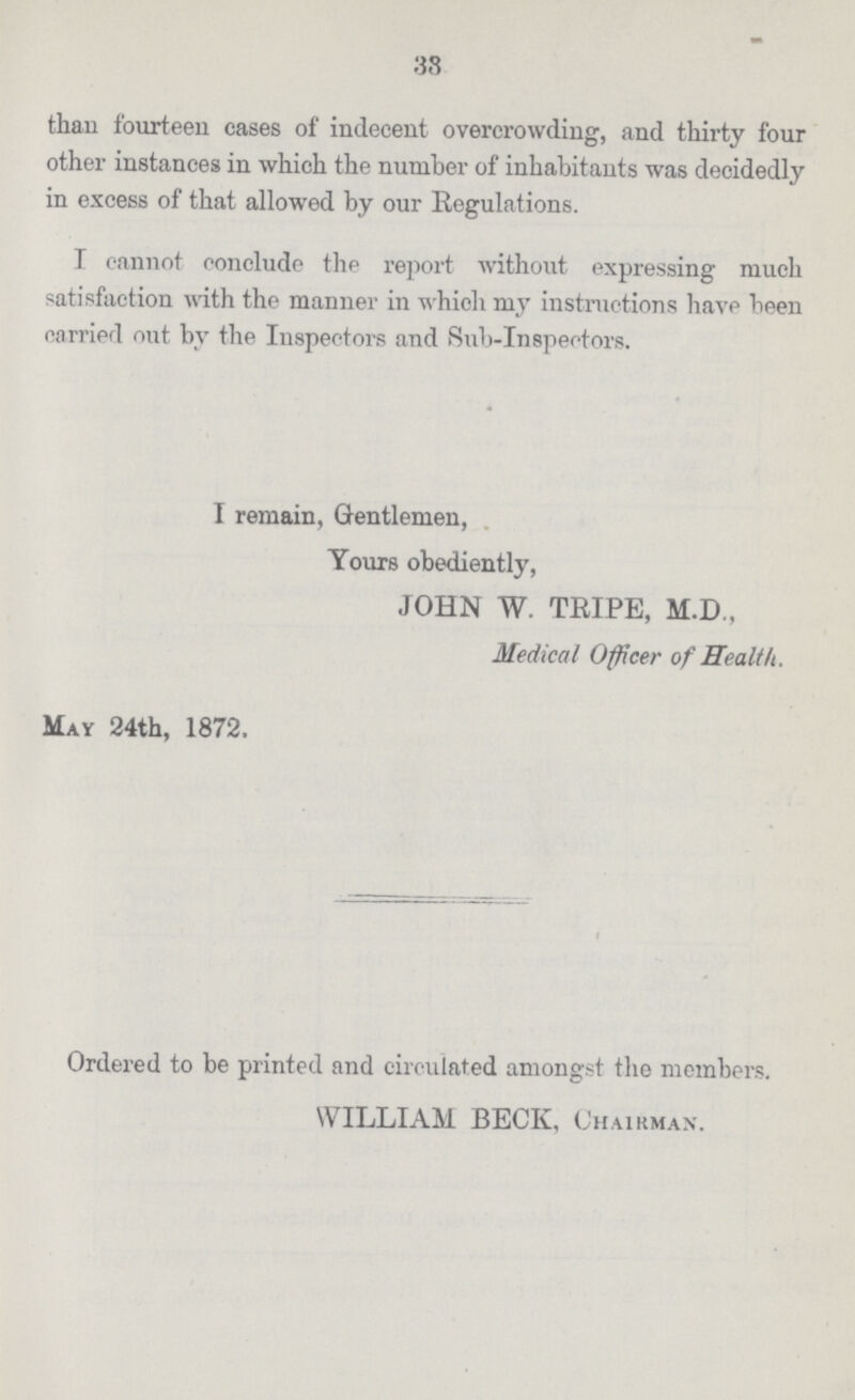 38 than fourteen cases of indecent overcrowding, and thirty four other instances in which the number of inhabitants was decidedly in excess of that allowed by our Regulations. I cannot conclude the report without expressing much satisfaction with the manner in which my instructions have been carried out by the Inspectors and Sub-Inspectors. I remain, Gentlemen, Yours obediently, JOHN W. TRIPE, M.D., Medical Officer of Health. May 24th, 1872. Ordered to be printed and circulated amongst the members. WILLIAM BECK, Chairman.