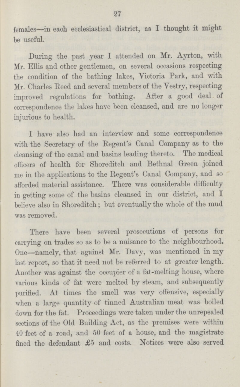 27 females—in each ecclesiastical district, as I thought it might be useful. During the past year I attended on Mr. Ayrton, with Mr. Ellis and other gentlemen, on several occasions respecting the condition of the bathing lakes, Victoria Park, and with Mr. Charles Reed and several members of the Vestry, respecting improved regulations for bathing. After a good deal of correspondence the lakes have been cleansed, and are no longer injurious to health. I have also had an interview and some correspondence with the Secretary of the Regent's Canal Company as to the cleansing of the canal and basins leading thereto. The medical officers of health for Shoreditch and Bethnal Green joined me in the applications to the Regent's Canal Company, and so afforded material assistance. There was considerable difficulty in getting some of the basins cleansed in our district, and I believe also in Shoreditch; but eventually the whole of the mud was removed. There have been several prosecutions of persons for carrying on trades so as to be a nuisance to the neighbourhood. One—namely, that against Mr. Davy, was mentioned in my last report, so that it need not be referred to at greater length. Another was against the occupier of a fat-melting house, where various kinds of fat were melted by steam, and subsequently purified. At times the smell was very offensive, especially when a large quantity of tinned Australian meat was boiled down for the fat. Proceedings were taken under the unrepealed sections of the Old Building Act, as the premises were within 40 feet of a road, and 50 feet of a house, and the magistrate fined the defendant £5 and costs. Notices were also served