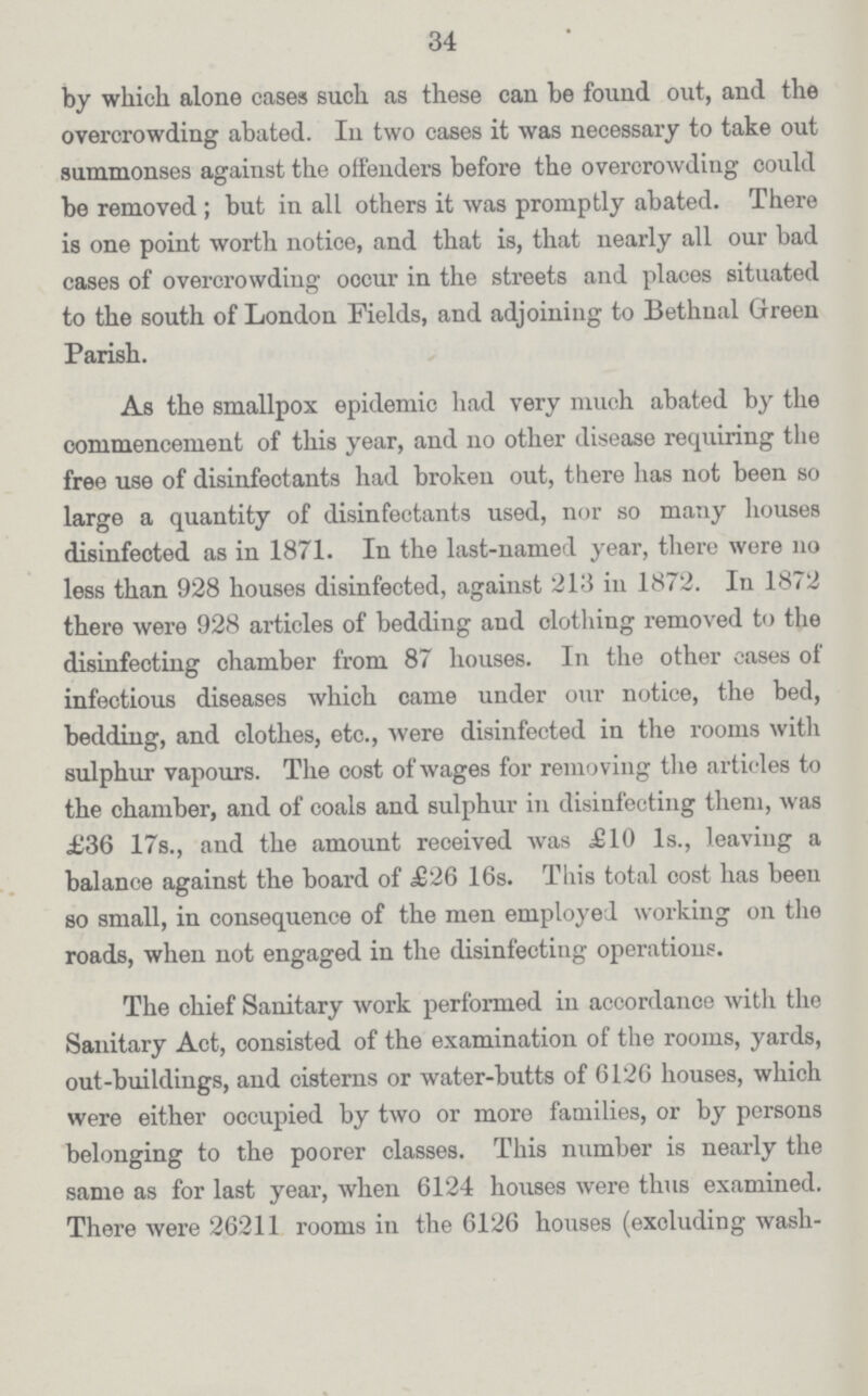 34 by which alone cases such as these can be found out, and the overcrowding abated. In two cases it was necessary to take out summonses against the offenders before the overcrowding could be removed; but in all others it was promptly abated. There is one point worth notice, and that is, that nearly all our bad cases of overcrowding occur in the streets and places situated to the south of London Fields, and adjoining to Bethnal Green Parish. As the smallpox epidemic had very much abated by the commencement of this year, and no other disease requiring the free use of disinfectants had broken out, there has not been so large a quantity of disinfectants used, nor so many houses disinfected as in 1871. In the last-named year, there were 110 less than 928 houses disinfected, against 213 in 1872. In 1872 there were 928 articles of bedding and clothing removed to the disinfecting chamber from 87 houses. In the other cases of infectious diseases which came under our notice, the bed, bedding, and clothes, etc., were disinfected in the rooms with sulphur vapours. The cost of wages for removing the articles to the chamber, and of coals and sulphur in disinfecting them, was £36 17s., and the amount received was £10 1s., leaving a balance against the board of £26 16s. This total cost has been so small, in consequence of the men employed working on the roads, when not engaged in the disinfecting operations. The chief Sanitary work performed in accordance with the Sanitary Act, consisted of the examination of the rooms, yards, out-buildings, and cisterns or water-butts of 6126 houses, which were either occupied by two or more families, or by persons belonging to the poorer classes. This number is nearly the same as for last year, when 6124 houses were thus examined. There were 26211 rooms in the 6126 houses (excluding wash-