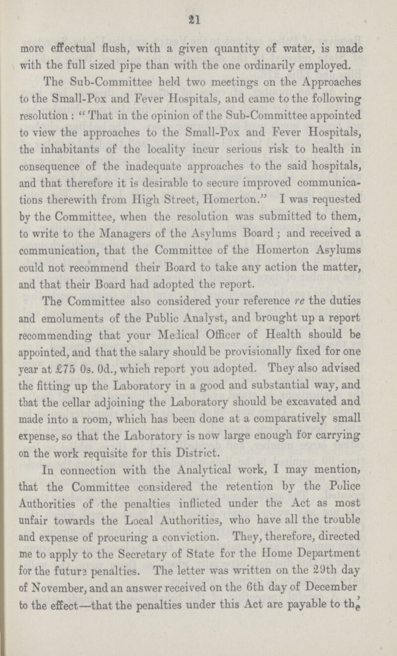 21 more effectual flush, with a given quantity of water, is made with the full sized pipe than with the one ordinarily employed. The Sub-Committee held two meetings on the Approaches to the Small-Pox and Fever Hospitals, and came to the following resolution :  That in the opinion of the Sub-Committee appointed to view the approaches to the Small-Pox and Fever Hospitals, the inhabitants of the locality incur serious risk to health in consequence of the inadequate approaches to the said hospitals, and that therefore it is desirable to secure improved communica tions therewith from High Street, Homerton. I was requested by the Committee, when the resolution was submitted to them, to write to the Managers of the Asylums Board ; and received a communication, that the Committee of the Homerton Asylums could not recommend their Board to take any action the matter, and that their Board had adopted the report. The Committee also considered your reference re the duties and emoluments of the Public Analyst, and brought up a report recommending that your Medical Officer of Health should be appointed, and that the salary should be provisionally fixed for one year at £75 Os. Od., which report you adopted. They also advised the fitting up the Laboratory in a good and substantial way, and that the cellar adjoining the Laboratory should be excavated and made into a room, which has been done at a comparatively small expense, so that the Laboratory is now large enough for carrying on the work requisite for this District. In connection with the Analytical work, I may mention, that the Committee considered the retention by the Police Authorities of the penalties inflicted under the Act as most unfair towards the Local Authorities, who have all the trouble and expense of procuring a conviction. They, therefore, directed me to apply to the Secretary of State for the Home Department for the futun penalties. The letter was written on the 29th day of November, and an answer received on the 6th day of December to the effect—that the penalties under this Act are payable to th^