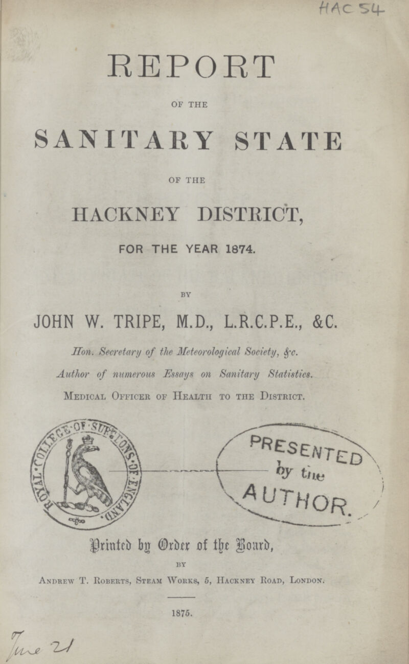 HAC 54 REPORT OF THE SANITARY STATE OF THE HACKNEY DISTRICT, FOR THE YEAR 1874. by JOHN W. TRIPE, M.D., L.R.C.P.E., &C. Hon. Secretary of the Meteorological Society, &c. Author of numerous Essays on Sanitary Statistics. Medical Officer of Health to the District. Printed by Order of the Brard, 11y Andrew T. Roberts, Steam Works, 6, ackney Road, London. 1875.