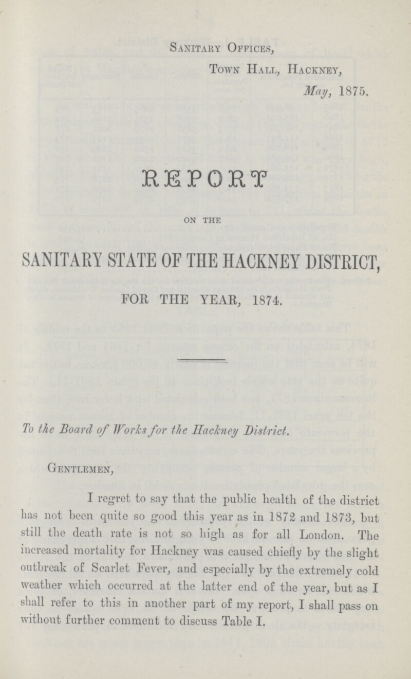 Sanitary Offices, Town Hall, Hackney, May, 1875. REPORT ON THE SANITARY STATE OF THE HACKNEY DISTRIC FOR THE YEAR, 1874. To the Board of Works for the Hackney District. Gentlemen, I regret to say that the public health of the district has not been quite so good this year as in 1872 and 1873, but still the death rate is not so high as for all London. The increased mortality for Hackney was caused ehiefty by the slight outbreak of Scarlet Fever, and especially by the extremely cold weather which occurred at the latter end of the year, but as I shall refer to this in another part of my report, I shall pass on without further comment to discuss Table I.