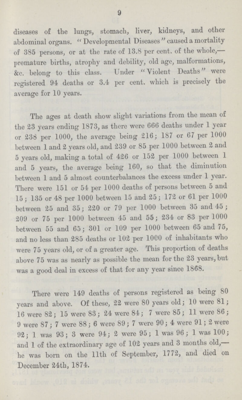 9 diseases of the lungs, stomach, liver, kidneys, and other abdominal organs. Developmental Diseases caused a mortality of 385 persons, or at the rate of 13.8 per cent, of the whole,— premature births, atrophy and debility, old age, malformations, &c. belong to this class. Under Violent Deaths were registered 94 deaths or 3.4 per cent, which is precisely the average for 10 years. The ages at death show slight variations from the mean of the 23 years ending 1873, as there were 666 deaths under 1 year or 238 per 1000, the average being 216; 187 or 67 per 1000 between 1 and 2 years old, and 239 or 85 per 1000 between 2 and 5 years old, making a total of 426 or 152 per 1000 between 1 and 5 years, the average being 160, so that the diminution between 1 and 5 almost counterbalances the excess under 1 year. There were 151 or 54 per 1000 deaths of persons between 5 and 15; 135 or 48 per 1000 between 15 and 25; 172 or 61 per 1000 between 25 and 35; 220 or 79 per 1000 between 35 and 45 ; 209 or 75 per 1000 between 45 and 55; 234 or 83 per 1000 between 55 and 65; 301 or 109 per 1000 between 65 and 75, and no less than 285 deaths or 102 per 1000 of inhabitants who were 75 years old, or of a greater age. This proportion of deaths above 75 was as nearly as possible the mean for the 23 years, but was a good deal in excess of that for any year since 1868. There were 149 deaths of persons registered as being 80 years and above. Of these, 22 were 80 years old; 10 were 81; 16 were 82; 15 were 83; 24 were 84; 7 were 85; 11 were 86; 9 were 87; 7 were 88; 6 were 89; 7 were 90; 4 were 91; 2 were 92; 1 was 93; 3 were 94; 2 were 95; 1 was 96; 1 was 100; and 1 of the extraordinary age of 102 years and 3 months old,— he was born on the lltli of September, 1772, and died on December 24th, 1874.