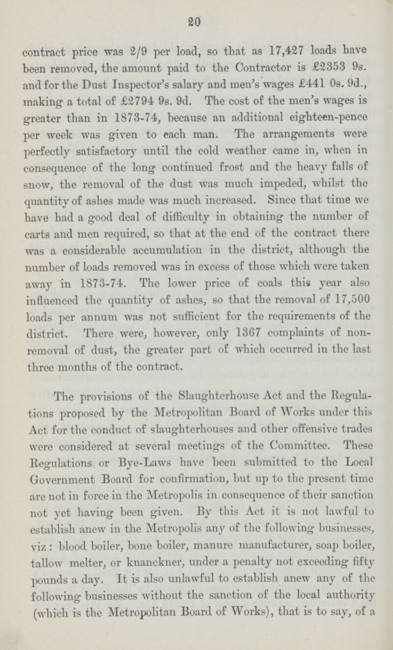 20 contract price was 2/9 per load, so that as 17,427 loads have been removed, the amount paid to the Contractor is £2353 9s. and for the Dust Inspector's salary and men's wages £441 0s. 9d., making a total of £2794 9s. 9d. The cost of the men's wages is greater than in 1873-74, because an additional eighteen-pence per week was given to each man. The arrangements were perfectly satisfactory until the cold weather came in, when in consequence of the long continued frost and the heavy falls of snow, the removal of the dust was much impeded, whilst the quantity of ashes made was much increased. Since that time we have had a good deal of difficulty in obtaining the number of carts and men required, so that at the end of the contract there was a considerable accumulation in the district, although the number of loads removed was in excess of those which were taken away in 1873-74. The lower price of coals this year also influenced the quantity of ashes, so that the removal of 17,500 loads per annum was not sufficient for the requirements of the district. There were, however, only 13G7 complaints of non removal of dust, the greater part of which occurred in the last three months of the contract. The provisions of the Slaughterhouse Act and the Regula tions proposed by the Metropolitan Board of Works under this Act for the conduct of slaughterhouses and other offensive trades were considered at several meetings of the Committee. These Regulations or Bye-Laws have been submitted to the Local Government Board for confirmation, but up to the present time are not in force in the Metropolis in consequence of their sanction not yet having been given. By this Act it is not lawful to establish anew in the Metropolis any of the following businesses, viz : blood boiler, bone boiler, manure manufacturer, soap boiler, tallow melter, or knanckner, under a penalty not exceeding fifty pounds a day. It is also unlawful to establish anew any of the following businesses without the sanction of the local authority (which is the Metropolitan Board of Works), that is to say, of a