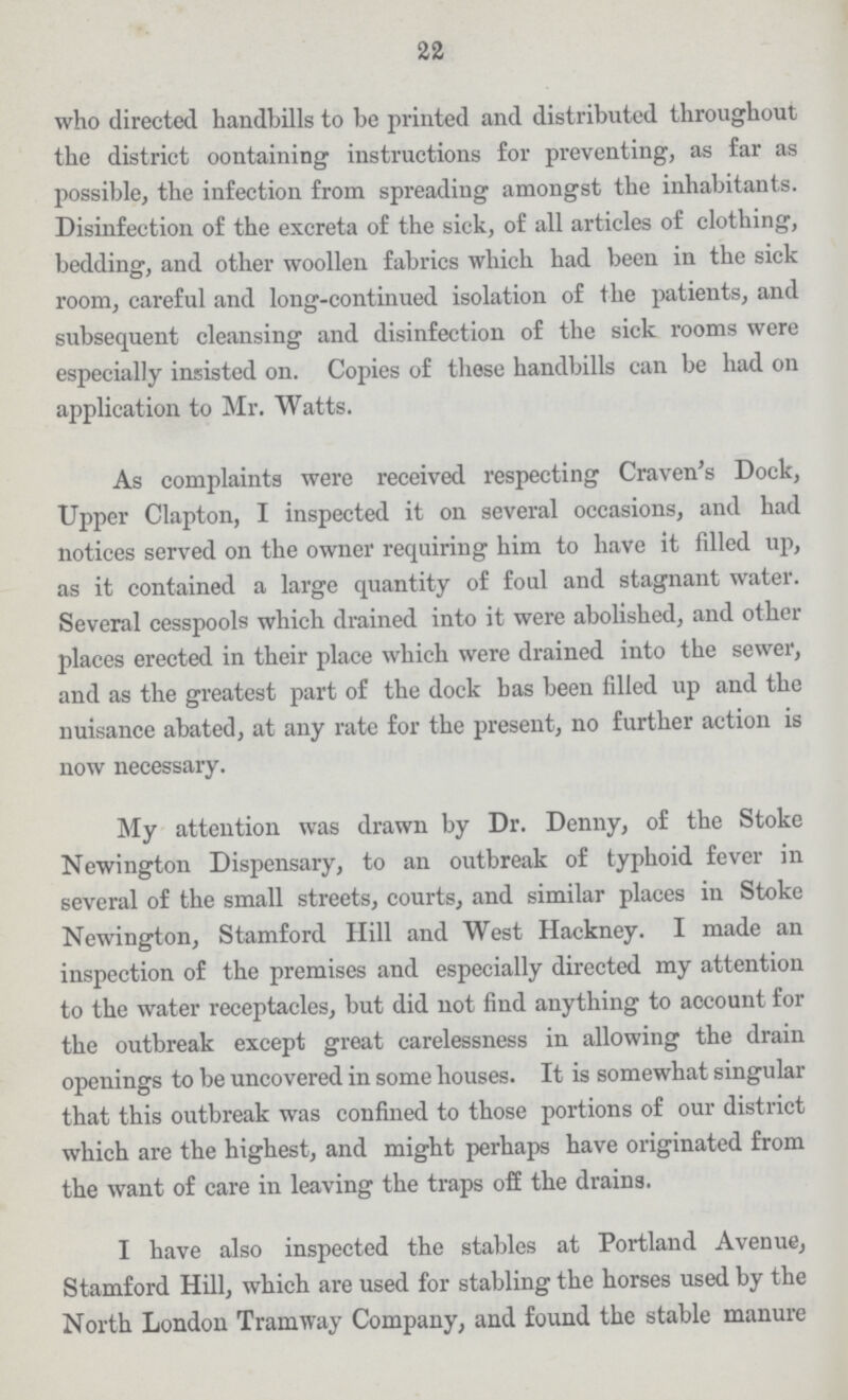 22 who directed handbills to be printed and distributed throughout the district oontaining instructions for preventing, as far as possible, the infection from spreading amongst the inhabitants. Disinfection of the excreta of the sick, of all articles of clothing, bedding, and other woollen fabrics which had been in the sick room, careful and long-continued isolation of the patients, and subsequent cleansing and disinfection of the sick rooms were especially insisted on. Copies of these handbills can be had on application to Mr. Watts. As complaints were received respecting Craven's Dock, Upper Clapton, I inspected it on several occasions, and had notices served on the owner requiring him to have it filled up, as it contained a large quantity of foul and stagnant water. Several cesspools which drained into it were abolished, and other places erected in their place which were drained into the sewer, and as the greatest part of the dock has been filled up and the nuisance abated, at any rate for the present, no further action is now necessary. My attention was drawn by Dr. Denny, of the Stoke Newington Dispensary, to an outbreak of typhoid fever in several of the small streets, courts, and similar places in Stoke Newington, Stamford Hill and West Hackney. I made an inspection of the premises and especially directed my attention to the water receptacles, but did not find anything to account for the outbreak except great carelessness in allowing the drain openings to be uncovered in some houses. It is somewhat singular that this outbreak was confined to those portions of our district which are the highest, and might perhaps have originated from the want of care in leaving the traps off the drains. I have also inspected the stables at Portland Avenue, Stamford Hill, which are used for stabling the horses used by the North London Tramway Company, and found the stable manure