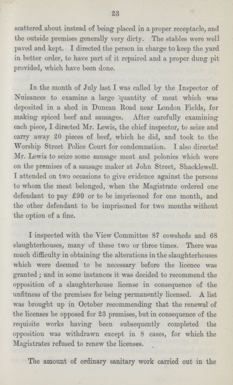 23 scattered about instead of being placed in a proper receptacle, and the outside premises generally very dirty. The stables were well paved and kept. I directed the person in charge to keep the yard in better order, to have part of it repaired and a proper dung pit provided, which have been done. In the month of July last I was called by the Inspector of Nuisances to examine a large quantity of meat which was deposited in a shed in Duncan Road near London Fields, for making spiced beef and sausages. After carefully examining each piece, I directed Mr. Lewis, the chief inspector, to seize and carry away 20 pieces of beef, which he did, and took to the Worship Street Police Court for condemnation. I also directed Mr. Lewis to seize some sausage meat and polonies which were on the premises of a sausage maker at John Street, Shacklewell. I attended on two occasions to give evidence against the persons to whom the meat belonged, when the Magistrate ordered one defendant to pay £90 or to be imprisoned for one month, and the other defendant to be imprisoned for two months without the option of a fine. I inspected with the View Committee 87 cowsheds and 68 slaughterhouses, many of these two or three times. There was much difficulty in obtaining the alterations in the slaughterhouses which were deemed to be necessary before the licence was granted; and in some instances it was decided to recommend the opposition of a slaughterhouse license in consequence of the unfitness of the premises for being permanently licensed. A list was brought up in October recommending that the renewal of the licenses be opposed for 23 premises, but in consequence of the requisite works having been subsequently completed the opposition was withdrawn except in 8 cases, for which the Magistrates refused to renew the licenses. The amount of ordinary sanitary work carried out in the