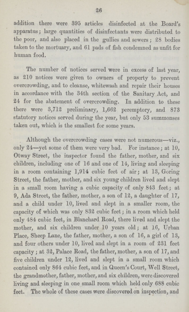 26 addition there were 395 articles disinfected at the Board's apparatus; large quantities of disinfectants were distributed to the poor, and also placed in the gullies and sewers ; 28 bodies taken to the mortuary, and 61 pads of fish condemned as unfit for human food. The number of notices served were in excess of last year, as 210 notices were given to owners of property to prevent overcrowding, and to cleanse, whitewash and repair their houses in accordance with the 34th section of the Sanitary Act, and 24 for the abatement of overcrowding. In addition to these there were 3,712 preliminary, 1,662 peremptory, and 873 statutory notices served during the year, but only 53 summonses taken out, which is the smallest for some years. Although the overcrowding cases were not numerous—viz., only 24—yet some of them were very bad. For instance; at 10, Otway Street, the inspector found the father, mother, and six children, including one of 16 and one of 14, living and sleeping in a room containing 1,914 cubic feet of air; at 13, Goring Street, the father, mother, and six young children lived and slept in a small room having a cubic capacity of only 843 feet; at 9, Ada Street, the father, mother, a son of 12, a daughter of 17, and a child under 10, lived and slept in a smaller room, the capacity of which was only 832 cubic feet; in a room which held only 484 cubic feet, in Blanchard Road, there lived and slept the mother, and six children under 10 years old; at 16, Urban Place, Sheep Lane, the father, mother, a son of 16, a girl of 13, and four others under 10, lived and slept in a room of 231 feet capacity; at 32, Palace Road, the father, mother, a son of 17, and five children under 12, lived and slept in a small room which contained only 864 cubic feet, and in Queen's Court, Well Street, the grandmother, father, mother, and six children, were discovered living and sleeping in one small room which held only 688 cubic feet. The whole of these cases were discovered on inspection, and