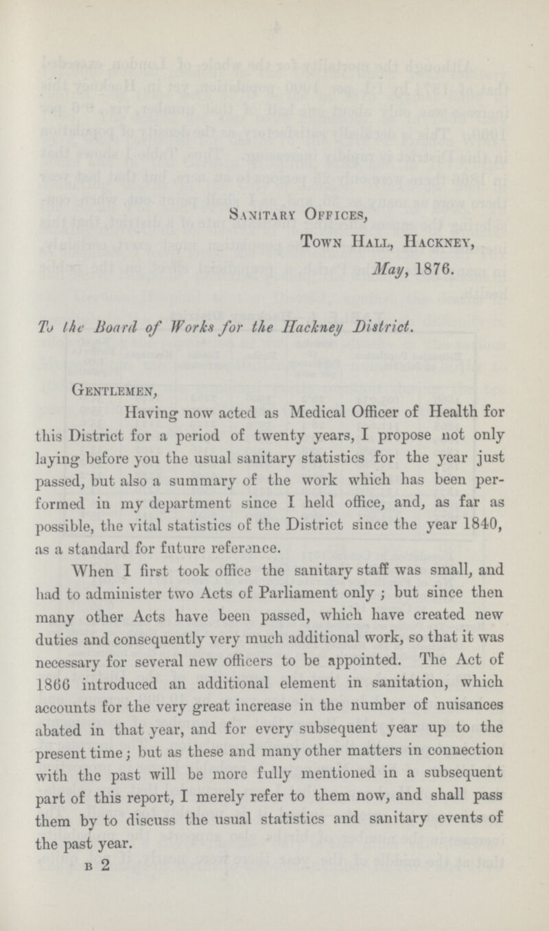 Sanitary Offices, Town Hall, Hackney, May, 1876. To the Board of Works for the Hackney District. Gentlemen, Having now acted as Medical Officer of Health for this District for a period of twenty years, I propose not only laying before you the usual sanitary statistics for the year just passed, but also a summary of the work which has been per formed in my department since I held office, and, as far as possible, the vital statistics of the District since the year 1840, as a standard for future reference. When I first took office the sanitary staff was small, and had to administer two Acts of Parliament only; but since then many other Acts have been passed, which have created new duties and consequently very much additional work, so that it was necessary for several new officers to be appointed. The Act of 1866 introduced an additional element in sanitation, which accounts for the very great increase in the number of nuisances abated in that year, and for every subsequent year up to the present time; but as these and many other matters in connection with the past will be more fully mentioned in a subsequent part of this report, I merely refer to them now, and shall pass them by to discuss the usual statistics and sanitary events of the past year. b 2