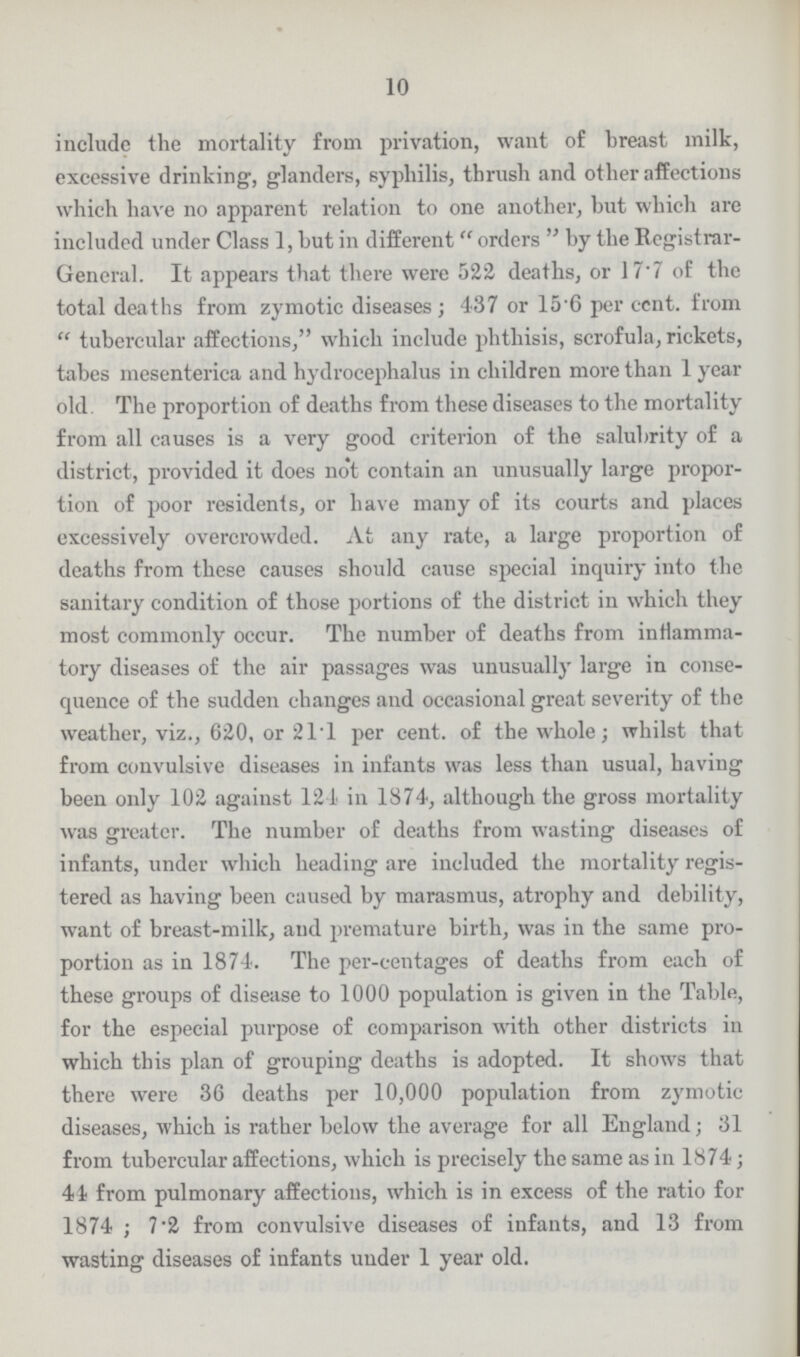 10 include the mortality from privation, want of breast milk, excessive drinking, glanders, syphilis, thrush and other affections which have no apparent relation to one another, but which are included under Class 1, but in different orders by the Registrar General. It appears that there were 522 deaths, or 17.7 of the total deaths from zymotic diseases; 437 or 15.6 per cent. from tubercular affections, which include phthisis, scrofula, rickets, tabes mesenterica and hydrocephalus in children more than 1 year old The proportion of deaths from these diseases to the mortality from all causes is a very good criterion of the salubrity of a district, provided it does not contain an unusually large propor tion of poor residents, or have many of its courts and places excessively overcrowded. At any rate, a large proportion of deaths from these causes should cause special inquiry into the sanitary condition of those portions of the district in which they most commonly occur. The number of deaths from inflamma tory diseases of the air passages was unusually large in conse quence of the sudden changes and occasional great severity of the weather, viz., 620, or 21.1 per cent. of the whole; whilst that from convulsive diseases in infants was less than usual, having been only 102 against 121 in 1874, although the gross mortality was greater. The number of deaths from wasting diseases of infants, under which heading are included the mortality regis tered as having been caused by marasmus, atrophy and debility, want of breast-milk, and premature birth, was in the same pro portion as in 1874. The per-centages of deaths from each of these groups of disease to 1000 population is given in the Table, for the especial purpose of comparison with other districts in which this plan of grouping deaths is adopted. It shows that there were 36 deaths per 10,000 population from zymotic diseases, which is rather below the average for all England; 31 from tubercular affections, which is precisely the same as in 1874; 41 from pulmonary affections, which is in excess of the ratio for 1874; 7.2 from convulsive diseases of infants, and 13 from wasting diseases of infants under 1 year old.