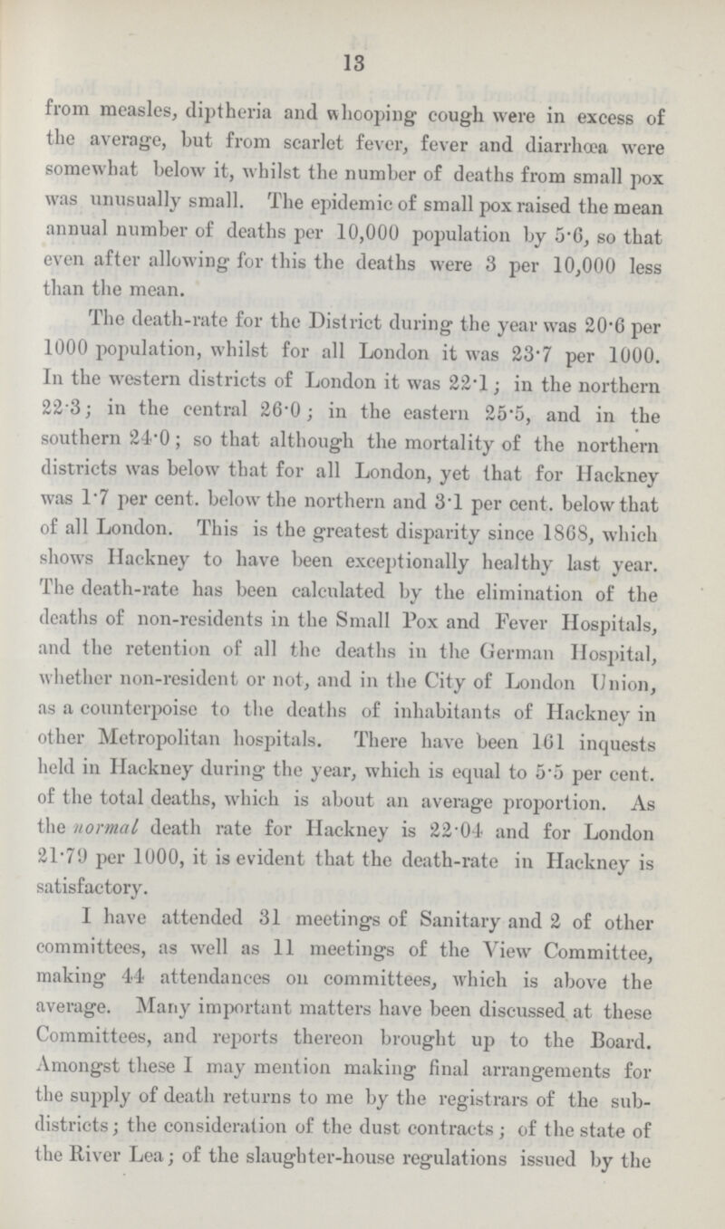 13 from measles, diptheria and whooping cough were in excess of the average, but from scarlet fever, fever and diarrhoea were somewhat below it, whilst the number of deaths from small pox was unusually small. The epidemic of small pox raised the mean annual number of deaths per 10,000 population by 5.6, so that even after allowing for this the deaths were 3 per 10,000 less than the mean. The death-rate for the District during the year was 20.6 per 1000 population, whilst for all London it was 23.7 per 1000. In the western districts of London it was 22.1; in the northern 22.3; in the central 26.0; in the eastern 25.5, and in the southern 24.0; so that although the mortality of the northern districts was below that for all London, yet that for Hackney was 1.7 per cent. below the northern and 31 per cent. below that of all London. This is the greatest disparity since 1868, which shows Hackney to have been exceptionally healthy last year. The death-rate has been calculated by the elimination of the deaths of non-residents in the Small Pox and Fever Hospitals, and the retention of all the deaths in the German Hospital, whether non-resident or not, and in the City of London Union, as a counterpoise to the deaths of inhabitants of Hackney in other Metropolitan hospitals. There have been 161 inquests held in Hackney during the year, which is equal to 5.5 per cent. of the total deaths, which is about an average proportion. As the normal death rate for Hackney is 22.04 and for London 21.79 per 1000, it is evident that the death-rate in Hackney is satisfactory. I have attended 31 meetings of Sanitary and 2 of other committees, as well as 11 meetings of the View Committee, making 44 attendances on committees, which is above the average. Many important matters have been discussed at these Committees, and reports thereon brought up to the Board. Amongst these I may mention making final arrangements for the supply of death returns to me by the registrars of the sub districts; the consideration of the dust contracts; of the state of the River Lea; of the slaughter-house regulations issued by the
