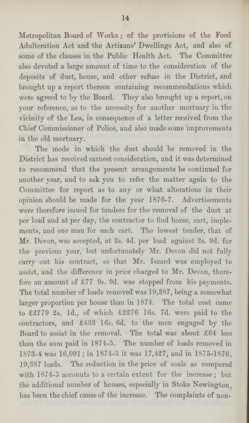 14 Metropolitan Board of Works; of the provisions of the Food Adulteration Act and the Artizans' Dwellings Act, and also of some of the clauses in the Public Health Act. The Committee also devoted a large amount of time to the consideration of the deposits of dust, house, and other refuse in the District, and brought up a report thereon containing recommendations which were agreed to by the Board. They also brought up a report, on your reference, as to the necessity for another mortuary in the vicinity of the Lea, in consequence of a letter received from the Chief Commissioner of Police, and also made some improvements in the old mortuary. The mode in which the dust should be removed in the District has received earnest consideration, and it was determined to recommend that the present arrangements be continued for another year, and to ask you to refer the matter again to the Committee for report as to any or what alterations in their opinion should be made for the year 1876-7. Advertisements were therefore issued for tenders for the removal of the dust at per load and at per day, the contractor to find horse, cart, imple ments, and one man for each cart. The lowest tender, that of Mr. Devon, was accepted, at 2s. 4d. per load against 2s. 9d. for the previous year, but unfortunately Mr. Devon did not fully carry out his contract, so that Mr. Iszard was employed to assist, and the difference in price charged to Mr. Devon, there fore an amount of £77 9s. 9d. was stopped from his payments. The total number of loads removed was 19,387, being a somewhat larger proportion per house than in 1874. The total cost came to £2779 2s. 1d., of which £2276 16s. 7d. were paid to the contractors, and £433 16s. 6d. to the men engaged by the Board to assist in the removal. The total was about £64 less than the sum paid in 1874-5. The number of loads removed in 1873-4 was 16,091; in 1874-5 it was 17,427, and in 1875-1876, 19,387 loads. The reduction in the price of coals as compared with 1874-5 accounts to a certain extent for the increase; but the additional number of houses, especially in Stoke Newington, has been the chief cause of the increase. The complaints of non-