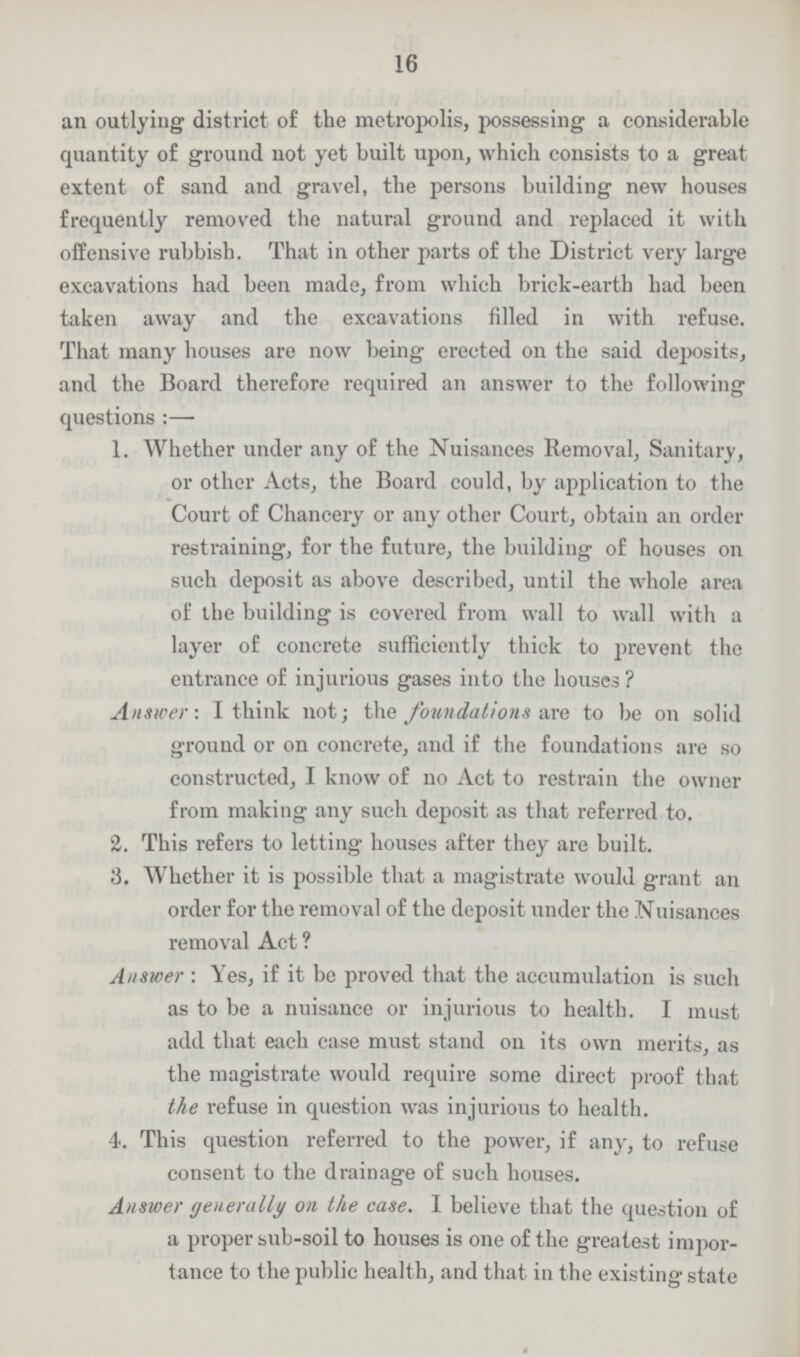 16 an outlying district of the metropolis, possessing a considerable quantity of ground not yet built upon, which consists to a great extent of sand and gravel, the persons building new houses frequently removed the natural ground and replaced it with offensive rubbish. That in other parts of the District very large excavations had been made, from which brick-earth had been taken away and the excavations filled in with refuse. That many houses are now being erected on the said deposits, and the Board therefore required an answer to the following questions:— 1. Whether under any of the Nuisances Removal, Sanitary, or other Acts, the Board could, by application to the Court of Chancery or any other Court, obtain an order restraining, for the future, the building of houses on such deposit as above described, until the whole area of the building is covered from wall to wall with a layer of concrete sufficiently thick to prevent the entrance of injurious gases into the houses ? Answer: I think not; the foundations me to be on solid ground or on concrete, and if the foundations are so constructed, I know of no Act to restrain the owner from making any such deposit as that referred to. 2. This refers to letting houses after they are built. 3. Whether it is possible that a magistrate would grant an order for the removal of the deposit under the Nuisances removal Act ? Answer: Yes, if it be proved that the accumulation is such as to be a nuisance or injurious to health. I must add that each case must stand on its own merits, as the magistrate would require some direct proof that the refuse in question was injurious to health. 4. This question referred to the power, if any, to refuse consent to the drainage of such houses. Answer generally on the case. I believe that the question of a proper sub-soil to houses is one of the greatest impor tance to the public health, and that in the existing state
