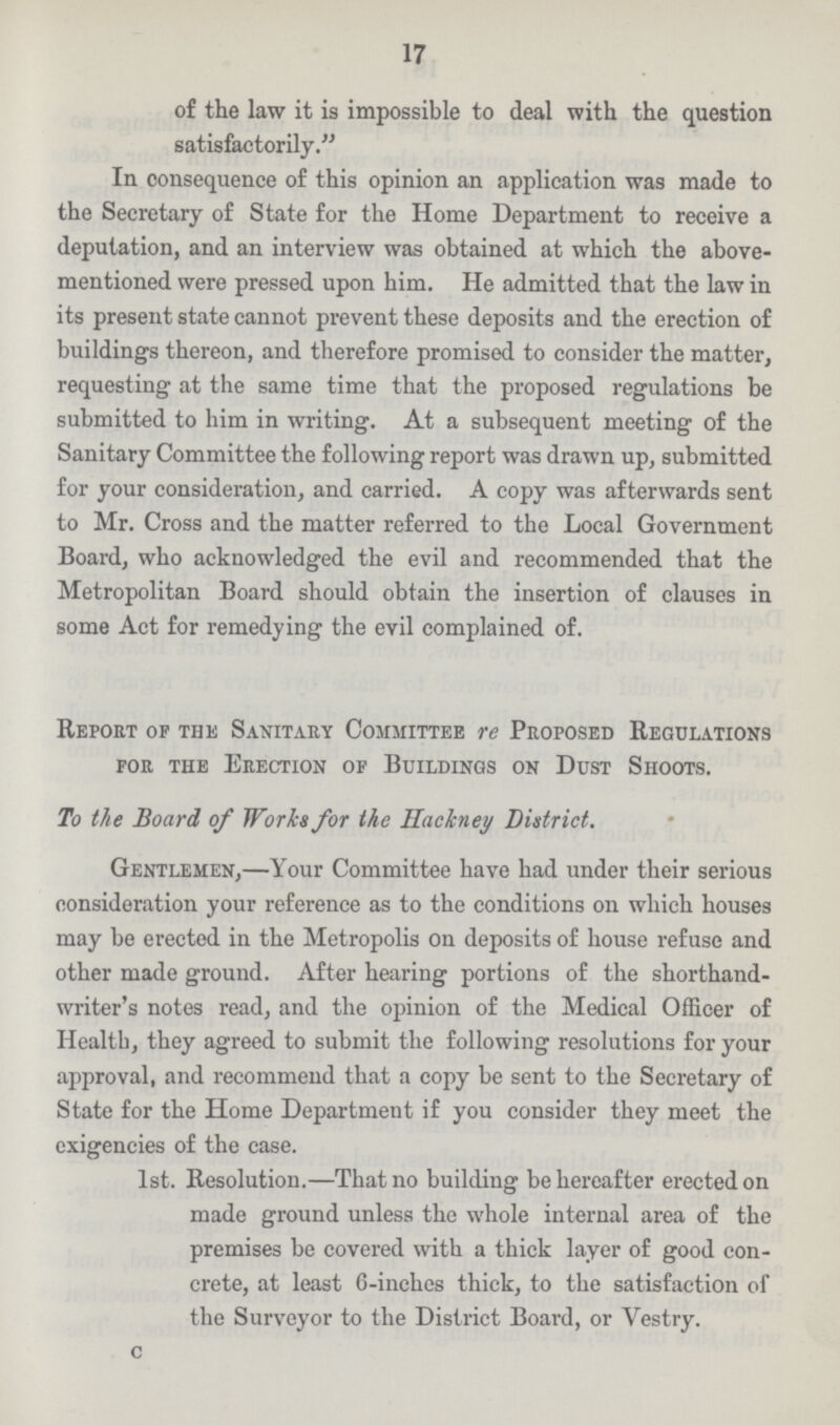 17 of the law it is impossible to deal with the question satisfactorily In consequence of this opinion an application was made to the Secretary of State for the Home Department to receive a deputation, and an interview was obtained at which the above mentioned were pressed upon him. He admitted that the law in its present state cannot prevent these deposits and the erection of buildings thereon, and therefore promised to consider the matter, requesting at the same time that the proposed regulations be submitted to him in writing. At a subsequent meeting of the Sanitary Committee the following report was drawn up, submitted for your consideration, and carried. A copy was afterwards sent to Mr. Cross and the matter referred to the Local Government Board, who acknowledged the evil and recommended that the Metropolitan Board should obtain the insertion of clauses in some Act for remedying the evil complained of. Report of the Sanitary Committee re Proposed Regulations for the Erection of Buildings on Dust Shoots. To the Board of Works for the Hackney District. Gentlemen,—Your Committee have had under their serious consideration your reference as to the conditions on which houses may be erected in the Metropolis on deposits of house refuse and other made ground. After hearing portions of the shorthand writer's notes read, and the opinion of the Medical Officer of Health, they agreed to submit the following resolutions for your approval, and recommend that a copy be sent to the Secretary of State for the Home Department if you consider they meet the exigencies of the case. 1st. Resolution.—That no building be hereafter erected on made ground unless the whole internal area of the premises be covered with a thick layer of good con crete, at least 6-inches thick, to the satisfaction of the Surveyor to the District Board, or Vestry. c