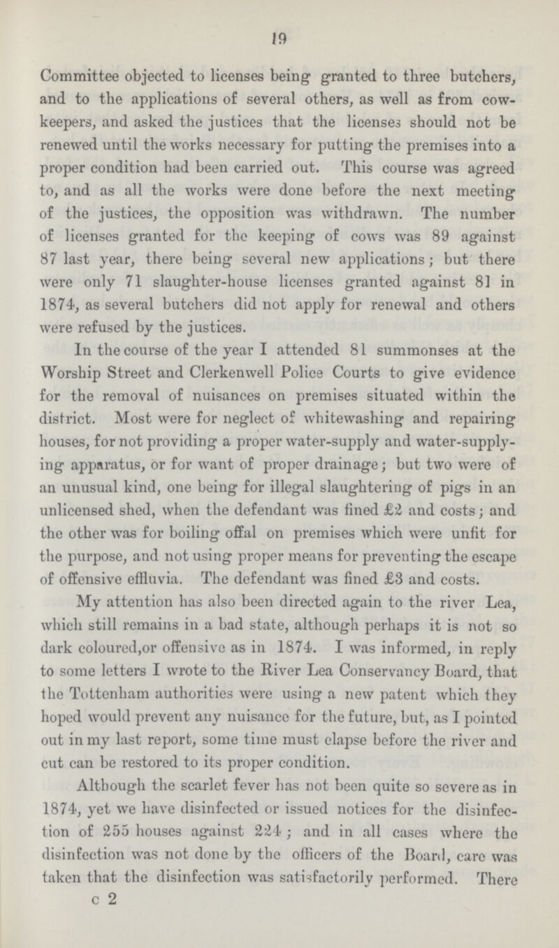 19 Committee objected to licenses being granted to three butchers, and to the applications of several others, as well as from cow keepers, and asked the justices that the licenses should not be renewed until the works necessary for putting the premises into a proper condition had been carried out. This course was agreed to, and as all the works were done before the next meeting of the justices, the opposition was withdrawn. The number of licenses granted for the keeping of cows was 89 against 87 last year, there being several new applications; but there were only 71 slaughter-house licenses granted against 81 in 1874, as several butchers did not apply for renewal and others were refused by the justices. In the course of the year I attended 81 summonses at the Worship Street and Clerkenwell Police Courts to give evidence for the removal of nuisances on premises situated within the district. Most were for neglect of whitewashing and repairing houses, for not providing a proper water-supply and water-supply ing apparatus, or for want of proper drainage; but two were of an unusual kind, one being for illegal slaughtering of pigs in an unlicensed shed, when the defendant was fined £2 and costs; and the other was for boiling offal on premises which were unfit for the purpose, and not using proper means for preventing the escape of offensive effluvia. The defendant was fined £8 and costs. My attention has also been directed again to the river Lea, which still remains in a bad state, although perhaps it is not so dark coloured,or offensive as in 1874. I was informed, in reply to some letters I wrote to the River Lea Conservancy Board, that the Tottenham authorities were using a new patent which they hoped would prevent any nuisance for the future, but, as I pointed out in my last report, some time must elapse before the river and cut can be restored to its proper condition. Although the scarlet fever has not been quite so severe as in 1874, yet we have disinfected or issued notices for the disinfec tion of 255 houses against 224; and in all cases where the disinfection was not done by the officers of the Board, care was taken that the disinfection was satisfactorily performed. There c 2