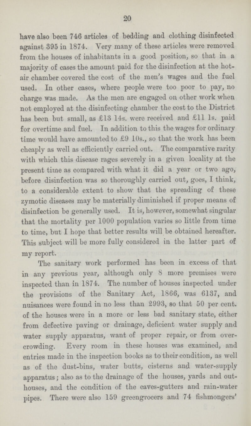 20 have also been 746 articles of bedding and clothing disinfected against 395 in 1874. Very many of these articles were removed from the houses of inhabitants in a good position, so that in a majority of cases the amount paid for the disinfection at the hot air chamber covered the cost of the men's wages and the fuel used. In other cases, where people were too poor to pay, no charge was made. As the men are engaged on other work when not employed at the disinfecting chamber the cost to the District has been but small, as £13 14s. were received and £11 1s. paid for overtime and fuel. In addition to this the wages for ordinary time would have amounted to £9 10s., so that the work has been cheaply as well as efficiently carried out. The comparative rarity with which this disease rages severely in a given locality at the present time as compared with what it did a year or two ago, before disinfection was so thoroughly carried out, goes, I think, to a considerable extent to show that the spreading of these zymotic diseases may be materially diminished if proper means of disinfection be generally used. It is, however, somewhat singular that the mortality per 1000 population varies so little from time to time, but I hope that better results will be obtained hereafter. This subject will be more fully considered in the latter part of my report. The sanitary work performed has been in excess of that in any previous year, although only 8 more premises were inspected than in 1874. The number of houses inspected under the provisions of the Sanitary Act, 1866, was 6137, and nuisances were found in no less than 2993, so that 50 per cent. of the houses were in a more or less bad sanitary state, either from defective paving or drainage, deficient water supply and water supply apparatus, want of proper repair, or from over crowding. Every room in these houses was examined, and entries made in the inspection books as to their condition, as well as of the dust-bins, water butts, cisterns and water-supply apparatus; also as to the drainage of the houses, yards and out houses, and the condition of the eaves-gutters and rain-water pipes. There were also 159 greengrocers and 74 fishmongers'