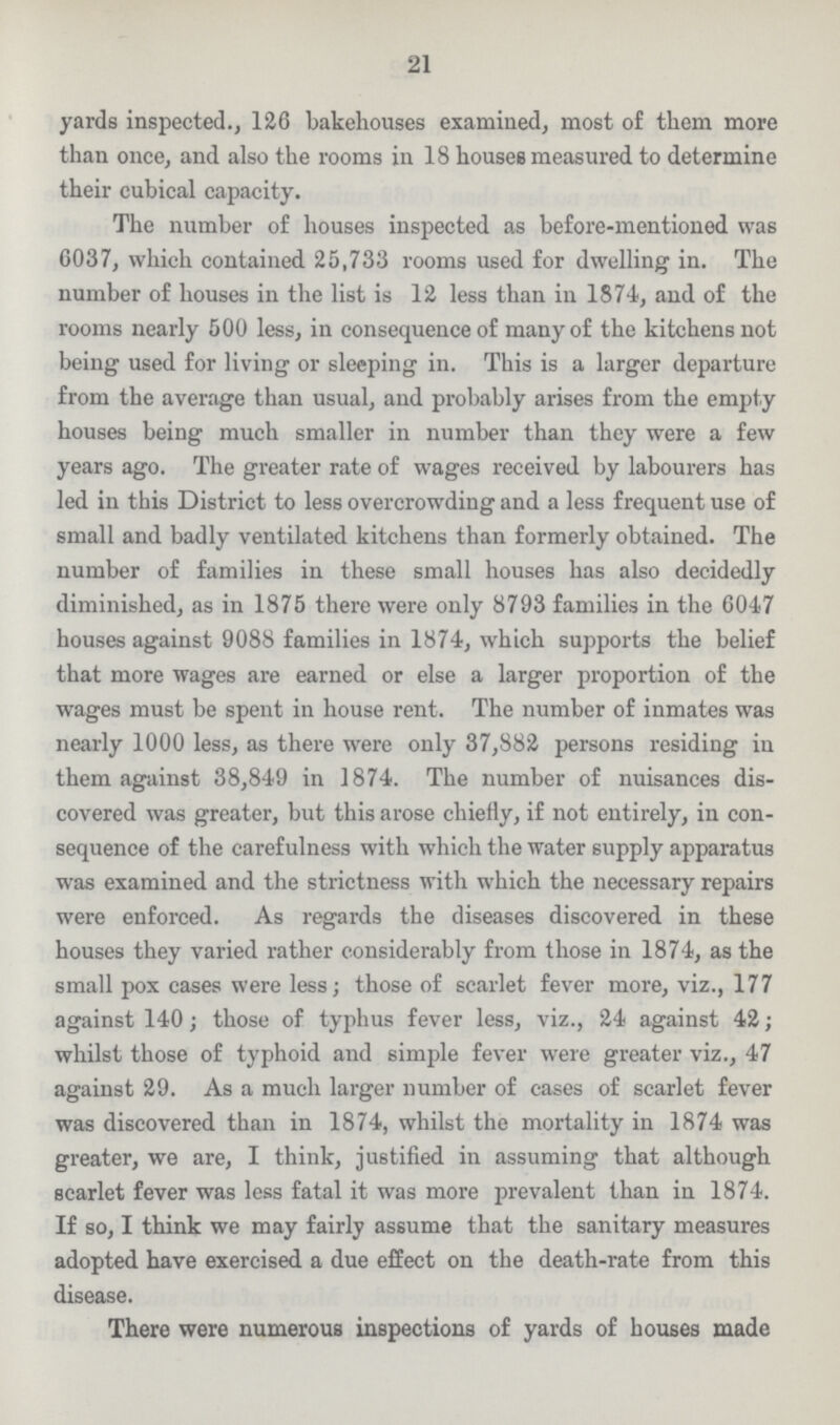 31 a greater rate than the Life Table standard, the large number of persons living between 5 and 65 would reduce the rate to 22.75 per 1000 persons living. The actual death-rate in 1871 was 22.60, so that it varied from the calculated death-rate by only 0.10 per 1000 population. As regards Hackney the normal death-rate is 22.04 per 1000 population; of London 21.79, and of England 22.75; so that the mortality of Hackney ought to be higher than that for all London—other conditions besides age and sex being equal—and somewhat lower than that for all England. 21 yards inspected., 126 bakehouses examined, most of them more than once, and also the rooms in 18 houses measured to determine their cubical capacity. The number of houses inspected as before-mentioned was 6037, which contained 25,733 rooms used for dwelling in. The number of houses in the list is 12 less than in 1874, and of the rooms nearly 500 less, in consequence of many of the kitchens not being used for living or sleeping in. This is a larger departure from the average than usual, and probably arises from the empty houses being much smaller in number than they were a few years ago. The greater rate of wages received by labourers has led in this District to less overcrowding and a less frequent use of small and badly ventilated kitchens than formerly obtained. The number of families in these small houses has also decidedly diminished, as in 1875 there were only 8793 families in the 6047 houses against 9088 families in 1874, which supports the belief that more wages are earned or else a larger proportion of the wages must be spent in house rent. The number of inmates was nearly 1000 less, as there were only 37,882 persons residing in them against 38,849 in 1874. The number of nuisances dis covered was greater, but this arose chiefly, if not entirely, in con sequence of the carefulness with which the water supply apparatus was examined and the strictness with which the necessary repairs were enforced. As regards the diseases discovered in these houses they varied rather considerably from those in 1874, as the small pox cases were less; those of scarlet fever more, viz., 177 against 140; those of typhus fever less, viz., 24 against 42; whilst those of typhoid and simple fever were greater viz., 47 against 29. As a much larger number of cases of scarlet fever was discovered than in 1874, whilst the mortality in 1874 was greater, we are, I think, justified in assuming that although scarlet fever was less fatal it was more prevalent than in 1874. If so, I think we may fairly assume that the sanitary measures adopted have exercised a due effect on the death-rate from this disease. There were numerous inspections of yards of houses made