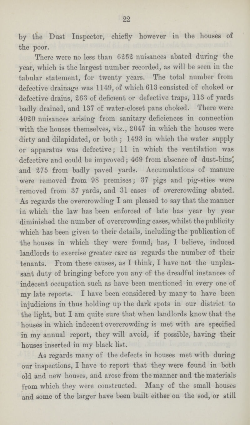 22 by the Dust Inspector, chiefly however in the houses of the poor. There were no less than 6262 nuisances abated during the year, which is the largest number recorded, as will be seen in the tabular statement, for twenty years. The total number from defective drainage was 1149, of which 613 consisted of choked or defective drains, 263 of deficient or defective traps, 113 of yards badly drained, and 137 of water-closet pans choked. There were 4020 nuisances arising from sanitary deficiences in connection with the houses themselves, viz., 2047 in which the houses were dirty and dilapidated, or both; 1493 in which the water supply or apparatus was defective; 11 in which the ventilation was defective and could be improved; 469 from absence of dust-bins* and 275 from badly paved yards. Accumulations of manure were removed from 98 premises; 37 pigs and pig-sties were removed from 37 yards, and 31 cases of overcrowding abated. As regards the overcrowding I am pleased to say that the manner in which the law has been enforced of late has year by year diminished the number of overcrowding cases, whilst the publicity which has been given to their details, including the publication of the houses in which they were found, has, I believe, induced landlords to exercise greater care as regards the number of their tenants. From these causes, as I think, I have not the unplea sant duty of bringing before you any of the dreadful instances of indecent occupation such as have been mentioned in every one of my late reports. I have been considered by many to have been injudicious in thus holding up the dark spots in our district to the light, but I am quite sure that when landlords know that the houses in which indecent overcrowding is met with are specified in my annual report, they will avoid, if possible, having their houses inserted in my black list. As regards many of the defects in houses met with during our inspections, I have to report that they were found in both old and new houses, and arose from the manner and the materials from which they were constructed. Many of the small houses and some of the larger have been built either on the sod, or still
