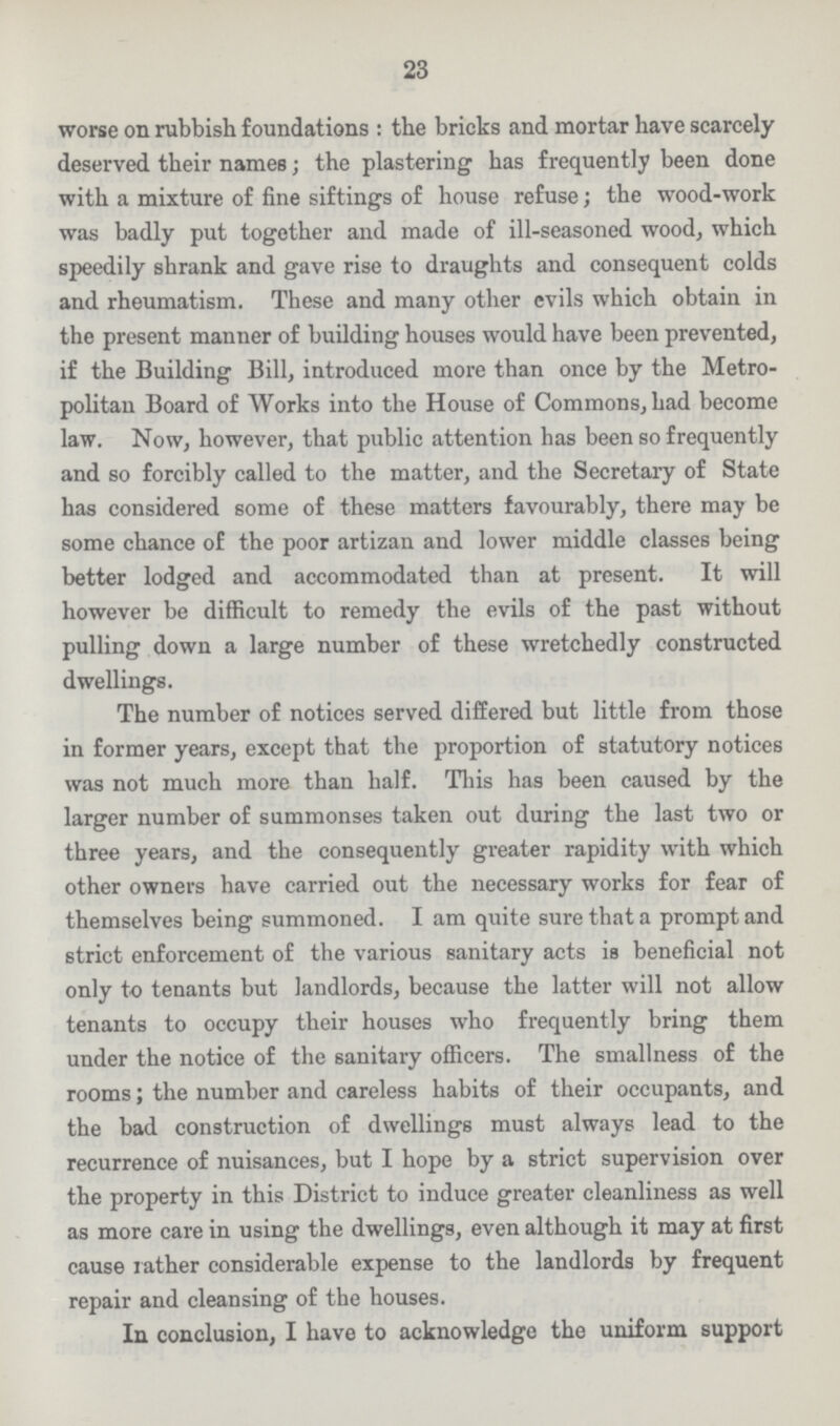 23 worse on rubbish foundations: the bricks and mortar have scarcely deserved their names; the plastering has frequently been done with a mixture of fine sittings of house refuse; the wood-work was badly put together and made of ill-seasoned wood, which speedily shrank and gave rise to draughts and consequent colds and rheumatism. These and many other evils which obtain in the present manner of building houses would have been prevented, if the Building Bill, introduced more than once by the Metro politan Board of Works into the House of Commons, had become law. Now, however, that public attention has been so frequently and so forcibly called to the matter, and the Secretary of State has considered some of these matters favourably, there may be some chance of the poor artizan and lower middle classes being better lodged and accommodated than at present. It will however be difficult to remedy the evils of the past without pulling down a large number of these wretchedly constructed dwellings. The number of notices served differed but little from those in former years, except that the proportion of statutory notices was not much more than half. This has been caused by the larger number of summonses taken out during the last two or three years, and the consequently greater rapidity with which other owners have carried out the necessary works for fear of themselves being summoned. I am quite sure that a prompt and strict enforcement of the various sanitary acts is beneficial not only to tenants but landlords, because the latter will not allow tenants to occupy their houses who frequently bring them under the notice of the sanitary officers. The smallness of the rooms; the number and careless habits of their occupants, and the bad construction of dwellings must always lead to the recurrence of nuisances, but I hope by a strict supervision over the property in this District to induce greater cleanliness as well as more care in using the dwellings, even although it may at first cause lather considerable expense to the landlords by frequent repair and cleansing of the houses. In conclusion, I have to acknowledge the uniform support