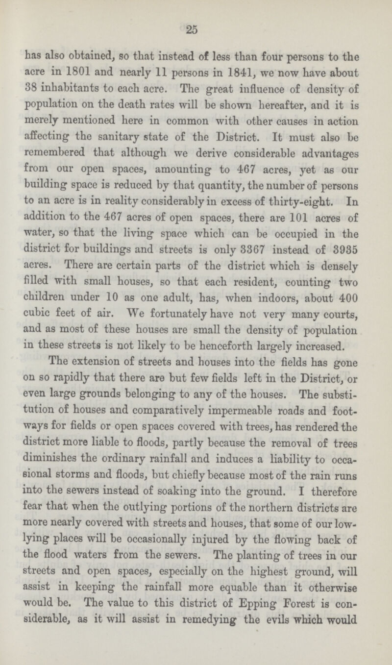25 has also obtained, so that instead of less than four persons to the acre in 1801 and nearly 11 persons in 1841, we now have about 38 inhabitants to each acre. The great influence of density of population on the death rates will be shown hereafter, and it is merely mentioned here in common with other causes in action affecting the sanitary state of the District. It must also be remembered that although we derive considerable advantages from our open spaces, amounting to 467 acres, yet as our building space is reduced by that quantity, the number of persons to an acre is in reality considerably in excess of thirty-eight. In addition to the 467 acres of open spaces, there are 101 acres of water, so that the living space which can be occupied in the district for buildings and streets is only 3367 instead of 3935 acres. There are certain parts of the district which is densely filled with small houses, so that each resident, counting two children under 10 as one adult, has, when indoors, about 400 cubic feet of air. We fortunately have not very many courts, and as most of these houses are small the density of population in these streets is not likely to be henceforth largely increased. The extension of streets and houses into the fields has gone on so rapidly that there are but few fields left in the District, or even large grounds belonging to any of the houses. The substi tution of houses and comparatively impermeable roads and foot ways for fields or open spaces covered with trees, has rendered the district more liable to floods, partly because the removal of trees diminishes the ordinary rainfall and induces a liability to occa sional storms and floods, but chiefly because most of the rain runs into the sewers instead of soaking into the ground. I therefore fear that when the outlying portions of the northern districts are more nearly covered with streets and houses, that some of our low lying places will be occasionally injured by the flowing back of the flood waters from the sewers. The planting of trees in our streets and open spaces, especially on the highest ground, will assist in keeping the rainfall more equable than it otherwise would be. The value to this district of Epping Forest is con siderable, as it will assist in remedying the evils which would