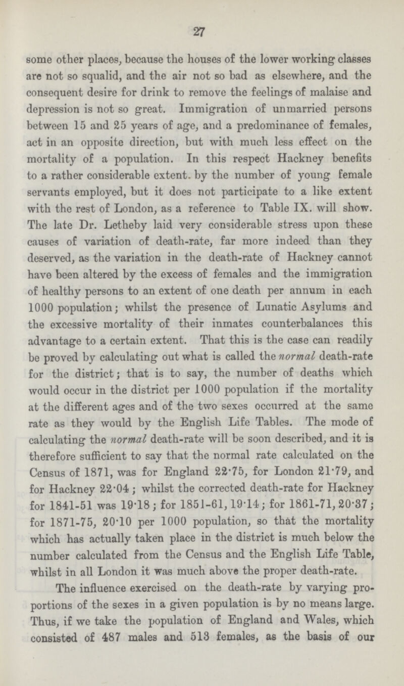 27 some other places, because the houses of the lower working classes are not so squalid, and the air not so bad as elsewhere, and the consequent desire for drink to remove the feelings of malaise and depression is not so great. Immigration of unmarried persons between 15 and 25 years of age, and a predominance of females, act in an opposite direction, but with much less effect on the mortality of a population. In this respect Hackney benefits to a rather considerable extent, by the number of young female servants employed, but it does not participate to a like extent with the rest of London, as a reference to Table IX. will show. The late Dr. Letheby laid very considerable stress upon these causes of variation of death-rate, far more indeed than they deserved, as the variation in the death-rate of Hackney cannot have been altered by the excess of females and the immigration of healthy persons to an extent of one death per annum in each 1000 population; whilst the presence of Lunatic Asylums and the excessive mortality of their inmates counterbalances this advantage to a certain extent. That this is the case can readily be proved by calculating out what is called the normal death-rate for the district; that is to say, the number of deaths which would occur in the district per 1000 population if the mortality at the different ages and of the two sexes occurred at the same rate as they would by the English Life Tables. The mode of calculating the normal death-rate will be soon described, and it is therefore sufficient to say that the normal rate calculated on the Census of 1871, was for England 22.75, for London 21.79, and for Hackney 22.04 ; whilst the corrected death-rate for Hackney for 1841-51 was 19.18; for 1851-61,19.14; for 1861-71, 20.37; for 1871-75, 20.10 per 1000 population, so that the mortality which has actually taken place in the district is much below the number calculated from the Census and the English Life Table, whilst in all London it was much above the proper death-rate. The influence exercised on the death-rate by varying pro portions of the sexes in a given population is by no means large. Thus, if we take the population of England and Wales, which consisted of 487 males and 513 females, as the basis of our