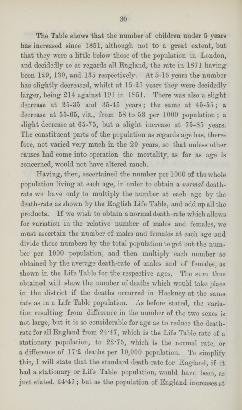 30 The Table shows that the number of children under 5 years has increased since 1851, although not to a great extent, but that they were a little below those of the population in London, and decidedly so as regards all England, the rate in 1871 having been 129, 130, and 135 respectively. At 5-15 years the number has slightly decreased, whilst at 15-25 years they were decidedly larger, being 21-4 against 191 in 1851. There was also a slight decrease at 25-35 and 35-45 years; the same at 45-55 ; a decrease at 55-65, viz., from 58 to 53 per 1000 population; a slight decrease at 65-75, but a slight increase at 75-85 years. The constituent parts of the population as regards age has, there fore, not varied very much in the 20 years, so that unless other causes had come into operation the mortality, as far as age is concerned, would not have altered much. Having, then, ascertained the number per 1000 of the whole population living at each age, in order to obtain a normal death rate we have only to multiply the number at each age by the death-rate as shown by the English Life Table, and add up all the products. If we wish to obtain a normal death-rate which allows for variation in the relative number of males and females, we must ascertain the number of males and females at each age and divide those numbers by the total population to get out the num ber per 1000 population, and then multiply each number so obtained by the average death-rate of males and of females, as shown in the Life Table for the respective ages. The sum thus obtained will show the number of deaths which would take place in the district if the deaths occurred in Hackney at the same rate as in a Life Table population. As before stated, the varia tion resulting from difference in the number of the two sexes is not large, but it is so considerable for age as to reduce the death rate for all England from 24.47, which is the Life Table rate of a stationary population, to 22.75, which is the normal rate, or a difference of 17.2 deaths per 10,000 population. To simplify this, I will state that the standard death-rate for England, if it had a stationary or Life Table population, would have been, as just stated, 24.47; but as the population of England increases at