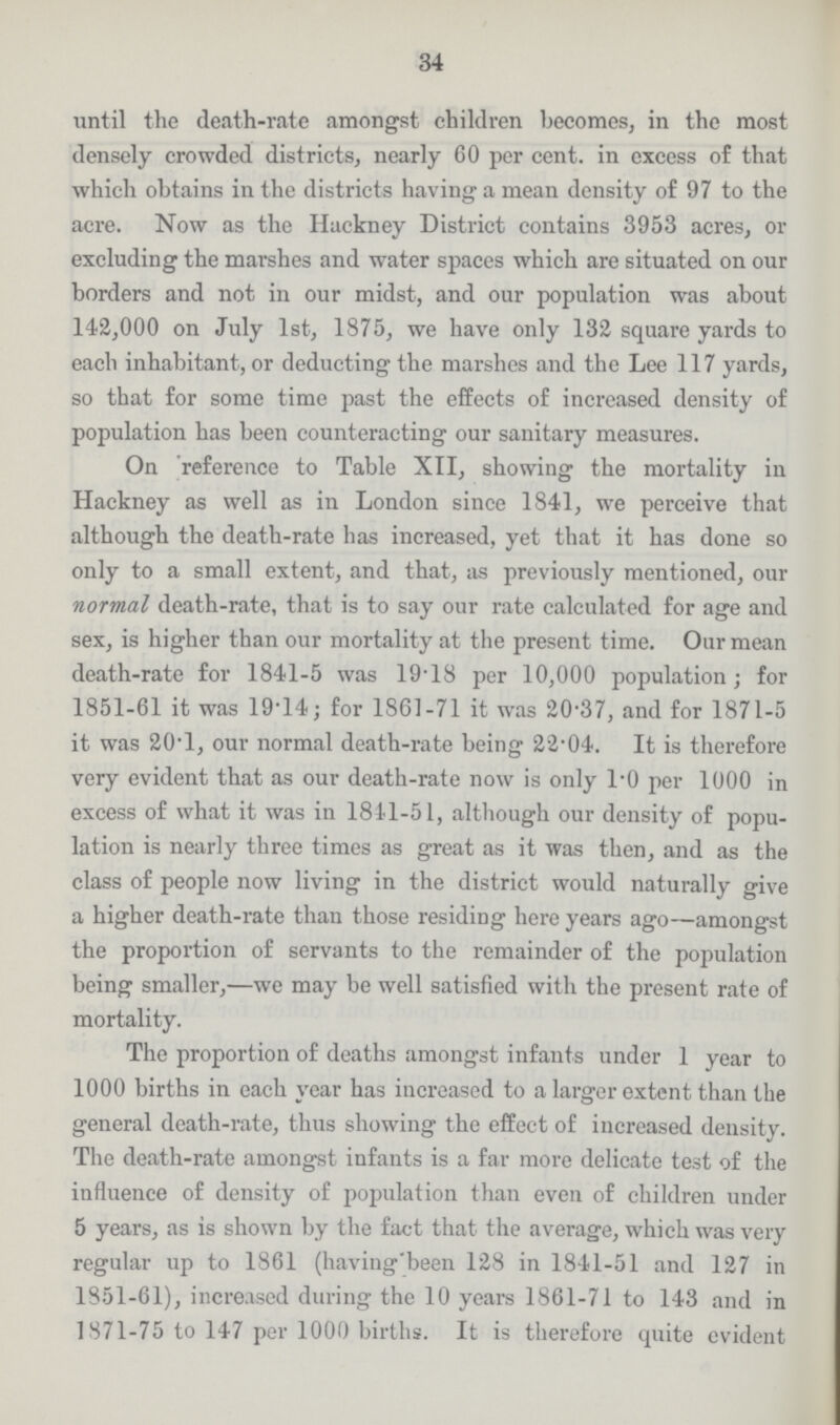 34 until the death-rate amongst children becomes, in the most densely crowded districts, nearly 60 per cent. in excess of that which obtains in the districts having a mean density of 97 to the acre. Now as the Hackney District contains 3953 acres, or excluding the marshes and water spaces which are situated on our borders and not in our midst, and our population was about 142,000 on July 1st, 1875, we have only 132 square yards to each inhabitant, or deducting the marshes and the Lee 117 yards, so that for some time past the effects of increased density of population has been counteracting our sanitary measures. On reference to Table XII, showing the mortality in Hackney as well as in London since 1841, we perceive that although the death-rate has increased, yet that it has done so only to a small extent, and that, as previously mentioned, our normal death-rate, that is to say our rate calculated for age and sex, is higher than our mortality at the present time. Our mean death-rate for 1841-5 was 19.18 per 10,000 population; for 1851-61 it was 19.14; for 1861-71 it was 20.37, and for 1871-5 it was 20.l, our normal death-rate being 22.04. It is therefore very evident that as our death-rate now is only 1.0 per 1000 in excess of what it was in 1841-51, although our density of popu lation is nearly three times as great as it was then, and as the class of people now living in the district would naturally give a higher death-rate than those residing here years ago—amongst the proportion of servants to the remainder of the population being smaller,—we may be well satisfied with the present rate of mortality. The proportion of deaths amongst infants under 1 year to 1000 births in each year has increased to a larger extent than the general death-rate, thus showing the effect of increased density. The death-rate amongst infants is a far more delicate test of the influence of density of population than even of children under 5 years, as is shown by the fact that the average, which was very regular up to 1861 (having'been 128 in 1841-51 and 127 in 1851-61), increased during the 10 years 1861-71 to 143 and in 1871-75 to 147 per 1000 births. It is therefore quite evident