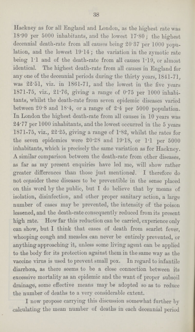 38 Hackney as for all England and London, as the highest rate was 18.90 per 5000 inhabitants, and the lowest 17.80; the highest decennial death-rate from all causes being 20 37 per 1000 popu lation, and the lowest 1914 ; the variation in the zymotic rate being l.l and of the death-rate from all causes 1.19, or almost identical. The highest death-rate from all causes in England for any one of the decennial periods during the thirty years, 1841-71, was 22 51, viz. in 1861-71, and the lowest in the five years 1871-75, viz., 21.76, giving a range of 0.75 per 1000 inhabi tants, whilst the death-rate from seven epidemic diseases varied between 20.8 and 18.4, or a range of 2.4 per 5000 population. In London the highest death-rate from all causes in 10 years was 24.77 per 1000 inhabitants, and the lowest occurred in the 5 years 1871-75, viz., 22.25, giving a range of 1.82, whilst the rates for the seven epidemics were 20.28 and 19.18, or 1.1 per 5000 inhabitants, which is precisely the same variation as for Hackney. A similar comparison between the death-rate from other diseases, as far as my present enquiries have led me, will show rather greater differences than those just mentioned. I therefore do not consider these diseases to be preventible in the sense placed on this word by the public, but I do believe that by means of isolation, disinfection, and other proper sanitary action, a large number of cases may be prevented, the intensity of the poison lessened, and the death-rate consequently reduced from its present high rate. How far this reduction can be carried, experience only can show, but I think that cases of death from scarlet fever, whooping cough and measles can never be entirely prevented, or anything approaching it, unless some living agent can be applied to the body for its protection against them in the same way as the vaccine virus is used to prevent small pox. In regard to infantile diarrhoea, as there seems to be a close connection between its excessive mortality as an epidemic and the want of proper subsoil drainage, some effective means may be adopted so as to reduce the number of deaths to a very considerable extent. I now propose carrying this discussion somewhat further by calculating the mean number of deaths in each decennial period