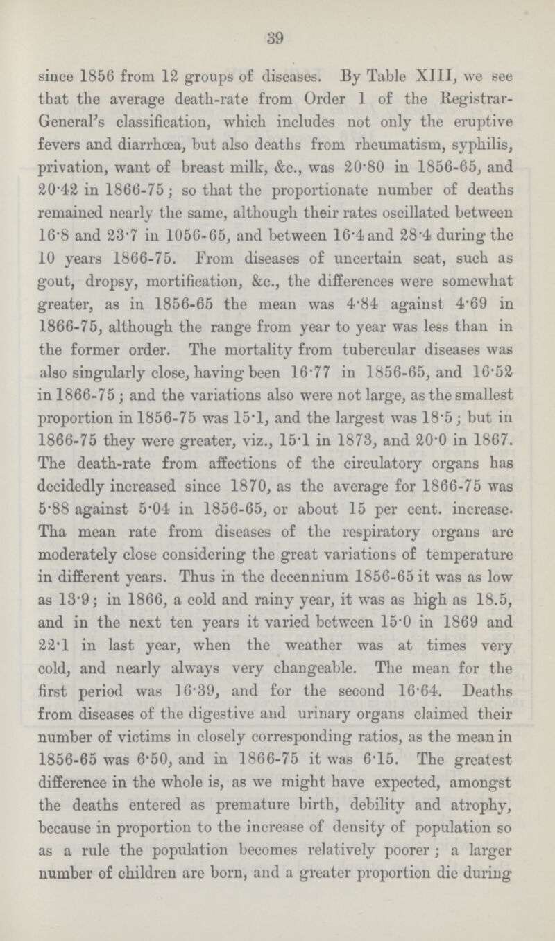 39 since 1856 from 12 groups of diseases. By Table XIII, we see that the average death-rate from Order 1 of the Registrar General's classification, which includes not only the eruptive fevers and diarrhoea, but also deaths from rheumatism, syphilis, privation, want of breast milk, &c., was 20.80 in 1856-65, and 20.42 in 1866-75; so that the proportionate number of deaths remained nearly the same, although their rates oscillated between 16.8 and 23.7 in 1056-65, and between 16.4 and 28'4 during the 10 years 1866-75. From diseases of uncertain seat, such as gout, dropsy, mortification, &c., the differences were somewhat greater, as in 1856-65 the mean was 4.84 against 4.69 in 1866-75, although the range from year to year was less than in the former order. The mortality from tubercular diseases was also singularly close, having been 16.77 in 1856-65, and 16.52 in 1866-75; and the variations also were not large, as the smallest proportion in 1856-75 was 15.1, and the largest was 18.5; but in 1866-75 they were greater, viz., 15.1 in 1873, and 20.0 in 1867. The death-rate from affections of the circulatory organs has decidedly increased since 1870, as the average for 1866-75 was 5'88 against 5.04 in 1856-65, or about 15 per cent. increase Tha mean rate from diseases of the respiratory organs are moderately close considering the great variations of temperature in different years. Thus in the decennium 1856-65 it was as low as 13.9; in 1866, a cold and rainy year, it was as high as 18.5, and in the next ten years it varied between 15.0 in 1869 and 22.1 in last year, when the weather was at times very cold, and nearly always very changeable. The mean for the first period was 16.39, and for the second 16.64. Deaths from diseases of the digestive and urinary organs claimed their number of victims in closely corresponding ratios, as the mean in 1856-65 was 6.50, and in 1866-75 it was 6.15. The greatest difference in the whole is, as we might have expected, amongst the deaths entered as premature birth, debility and atrophy, because in proportion to the increase of density of population so as a rule the population becomes relatively poorer; a larger number of children are born, and a greater proportion die during