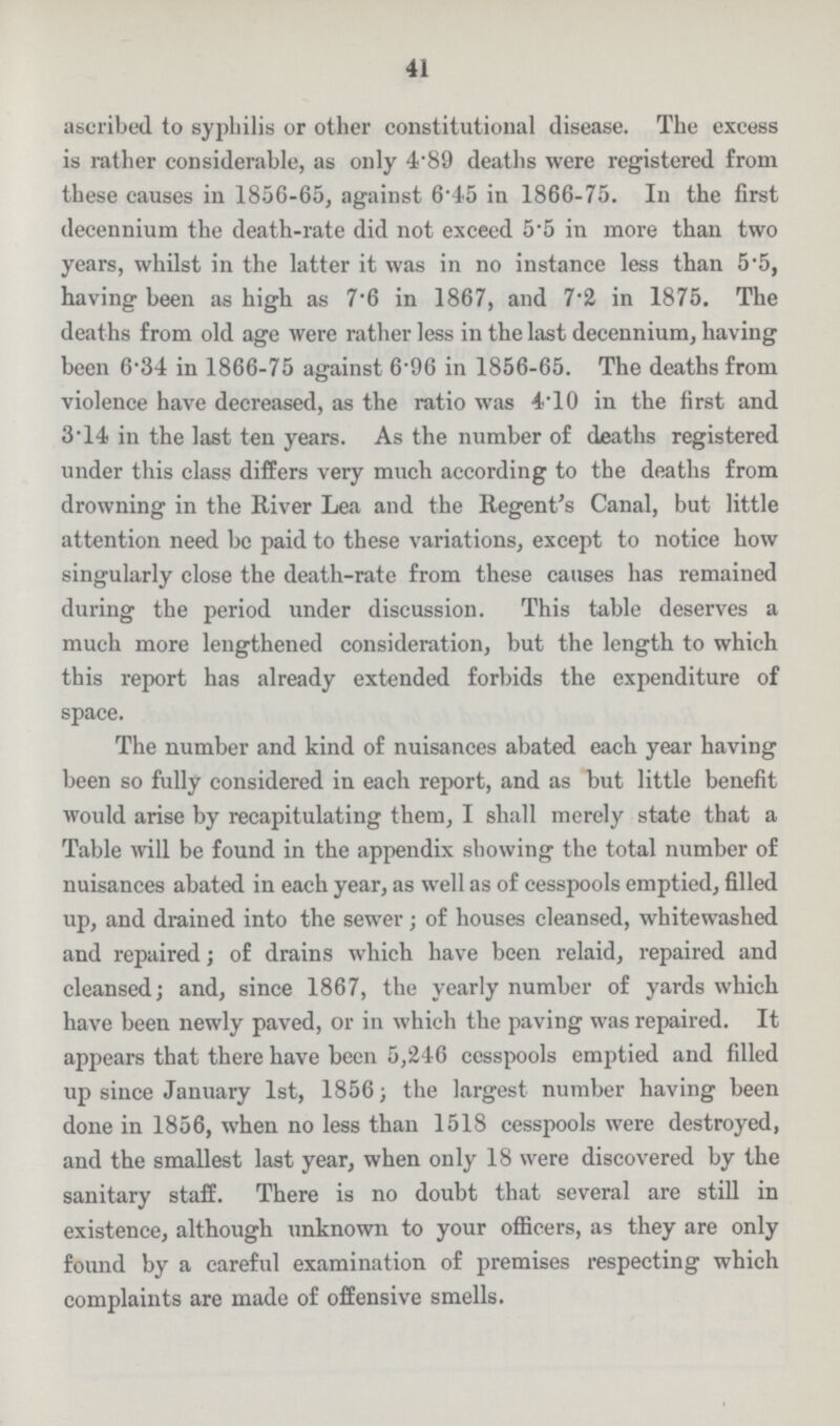 41 ascribed to syphilis or other constitutional disease. The excess is rather considerable, as only 4.89 deaths were registered from these causes in 1856.65, against 6.45 in 1866.75. In the first decennium the death.rate did not exceed 5.5 in more than two years, whilst in the latter it was in no instance less than 5.5, having been as high as 7.6 in 1867, and 7.2 in 1875. The deaths from old age were rather less in the last decennium, having been 6.34 in 1866.75 against 6.96 in 1856.65. The deaths from violence have decreased, as the ratio was 4.10 in the first and 3.14 in the last ten years. As the number of deaths registered under this class differs very much according to the deaths from drowning in the River Lea and the Regent's Canal, but little attention need be paid to these variations, except to notice how singularly close the death.rate from these causes has remained during the period under discussion. This table deserves a much more lengthened consideration, but the length to which this report has already extended forbids the expenditure of space. The number and kind of nuisances abated each year having been so fully considered in each report, and as but little benefit would arise by recapitulating them, I shall merely state that a Table will be found in the appendix showing the total number of nuisances abated in each year, as well as of cesspools emptied, filled up, and drained into the sewer; of houses cleansed, whitewashed and repaired; of drains which have been relaid, repaired and cleansed; and, since 1867, the yearly number of yards which have been newly paved, or in which the paving was repaired. It appears that there have been 5,246 cesspools emptied and filled up since January 1st, 1856; the largest number having been done in 1856, when no less than 1518 cesspools were destroyed, and the smallest last year, when only 18 were discovered by the sanitary staff. There is no doubt that several are still in existence, although unknown to your officers, as they are only found by a careful examination of premises respecting which complaints are made of offensive smells.