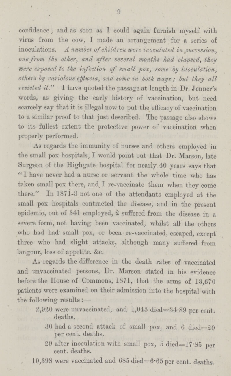 9 confidence; and as Soon as I could again furnish myself with virus from the cow, I made an arrangement for a series of inoculations. A number of children were inoculated in succession, one from the other, and after several months had elapsed, they were exposed to the infection of small pox, some by inoculation, others by variolous effluvia, and some in both ways; but they all resisted it. I have quoted the passage at length in Dr. Jenner's words, as giving the early history of vaccination, but need scarcely say that it is illegal now to put the efficacy of vaccination to a similar proof to that just described. The passage also shows to its fullest extent the protective power of vaccination when properly performed. As regards the immunity of nurses and Others employed in the small pox hospitals, I would point out that Dr. Marson, late Surgeon of the Highgate hospital for nearly 40 years says that I have never had a nurse or servant the whole time who has taken small pox there, and I re-vaccinate them when they come there. In 1871-3 not one of the attendants employed at the small pox hospitals contracted the disease, and in the present epidemic, out of 341 employed, 2 suffered from the disease in a severe form, not having been vaccinated, whilst all the others who bad had small pox, or been re-vaccinated, escaped, except three who had slight attacks, although many suffered from langour, loss of appetite. &c. As regards the difference in the death rates of vaccinated and unvaccinated persons, Dr. Marson stated in his evidence before the House of Commons, 1871, that the arms of 13,670 patients were examined on their admission into the hospital with the following results:— 2,920 were unvaccinated, and 1,043 died=34.89 per cent. deaths. 30 had a second attack of small pox, and 6 died=20 per cent. deaths. 29 after inoculation with small pox, 5 died=17.85 per cent. deaths. 10,398 were vaccinated and 685 died=6.65 per cent. deaths.