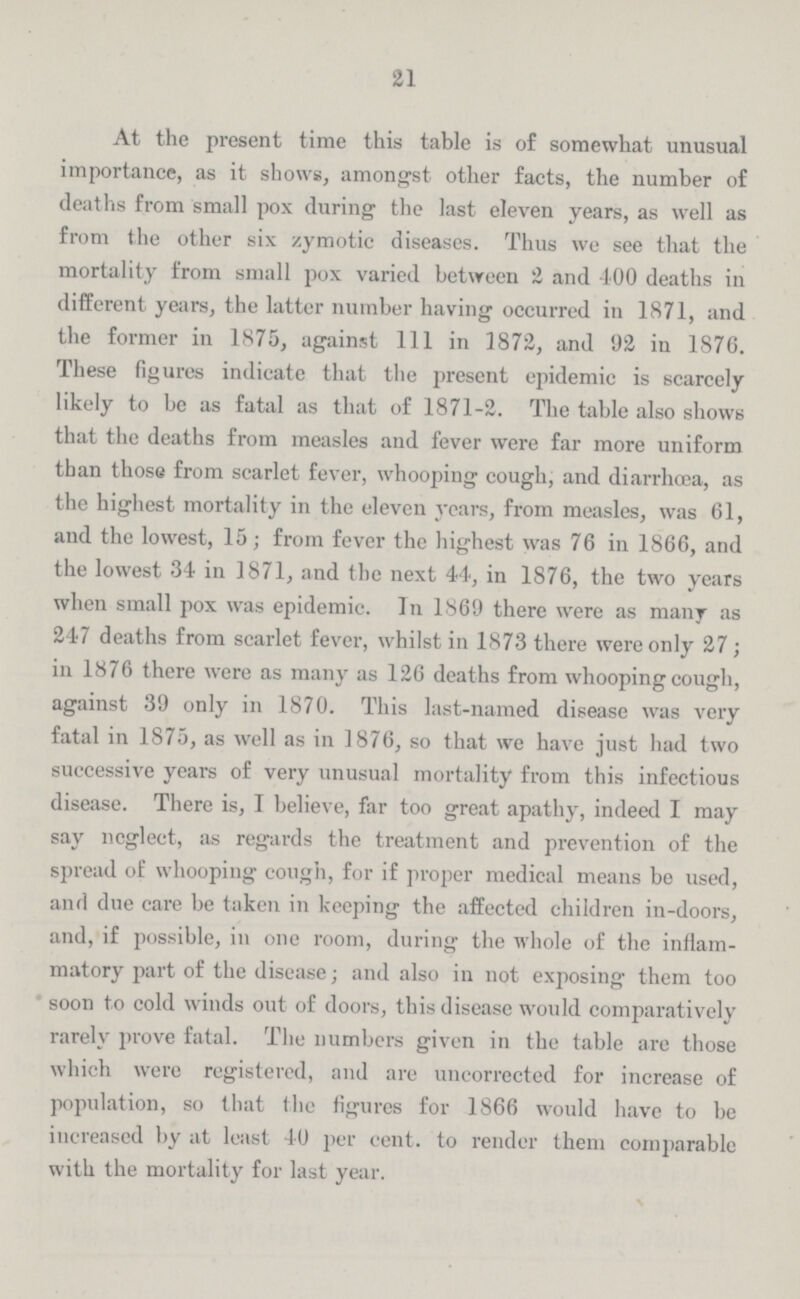 21 At the present time this table is of somewhat unusual importance, as it shows, amongst other facts, the number of deaths from small pox during the last eleven years, as well as from the other six zymotic diseases. Thus we see that the mortality from small pox varied between 2 and 100 deaths in different years, the latter number having occurred in 1871, and the former in 1875, against 111 in 1872, and 92 in 1876. These figures indicate that the present epidemic is scarcely likely to be as fatal as that of 1871-2. The table also shows that the deaths from measles and fever were far more uniform than those from scarlet fever, whooping cough, and diarrhoea, as the highest mortality in the eleven years, from measles, was 61, and the lowest, 15; from fever the highest was 76 in 1866, and the lowest 34 in 1871, and the next 44, in 1876, the two years when small pox was epidemic. In 1869 there were as many as 247 deaths from scarlet fever, whilst in 1873 there were only 27; in 1876 there were as many as 126 deaths from whooping cough, against 39 only in 1870. This last-named disease was very fatal in 1875, as well as in 1876, so that we have just had two successive years of very unusual mortality from this infectious disease. There is, I believe, far too great apathy, indeed I may say neglect, as regards the treatment and prevention of the spread of whooping cough, for if proper medical means bo used, and due care be taken in keeping the affected children in-doors, and, if possible, in one room, during the whole of the inflam matory part of the disease; and also in not exposing them too soon to cold winds out of doors, this disease would comparatively rarely prove fatal. The numbers given in the table are those which were registered, and are uncorrected for increase of population, so that the figures for 1866 would have to be increased by at least 40 per cent. to render them comparable with the mortality for last year.