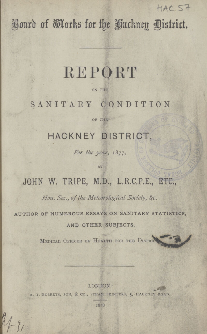 Board of Works for the Hackney District. REPORT ON THE SANITARY CONDITION OF THE HACKNEY DISTRICT, For the year, 1877, BY JOHN W. TRIPE, M.D., L.R.C.P.E., ETC., Hon. Sec., of the Meteorological Society, &c. AUTHOR OF NUMEROUS ESSAYS ON SANITARY STATISTICS, AND OTHER SUBJECTS. Medical Officer of Health for the District LONDON: A. T. ROBERTS, SON, & CO., STEAM PRINTERS, 5, HACKNEY ROAD. 1878 HAC 57