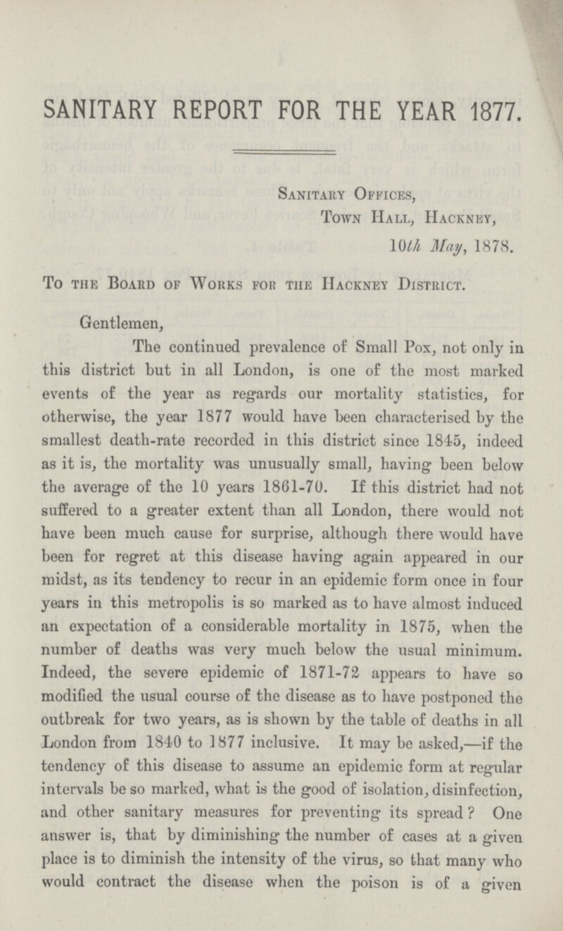 SANITARY REPORT FOR THE YEAR 1877. Sanitary Offices, Town Hall, hackney, 10th May, 1878. To the Board of Works for the Hackney District. Gentlemen, The continued prevalence of Small Pox, not only in this district but in all London, is one of the most marked events of the year as regards our mortality statistics, for otherwise, the year 1877 would have been characterised by the smallest death-rate recorded in this district since 1845, indeed as it is, the mortality was unusually small, having been below the average of the 10 years 1861-70. If this district had not suffered to a greater extent than all London, there would not have been much cause for surprise, although there would have been for regret at this disease having again appeared in our midst, as its tendency to recur in an epidemic form once in four years in this metropolis is so marked as to have almost induced an expectation of a considerable mortality in 1875, when the number of deaths was very much below the usual minimum. Indeed, the severe epidemic of 1871-72 appears to have so modified the usual course of the disease as to have postponed the outbreak for two years, as is shown by the table of deaths in all London from 1840 to 1877 inclusive. It may be asked,—if the tendency of this disease to assume an epidemic form at regular intervals be so marked, what is the good of isolation, disinfection, and other sanitary measures for preventing its spread ? One answer is, that by diminishing the number of cases at a given place is to diminish the intensity of the virus, so that many who would contract the disease when the poison is of a given