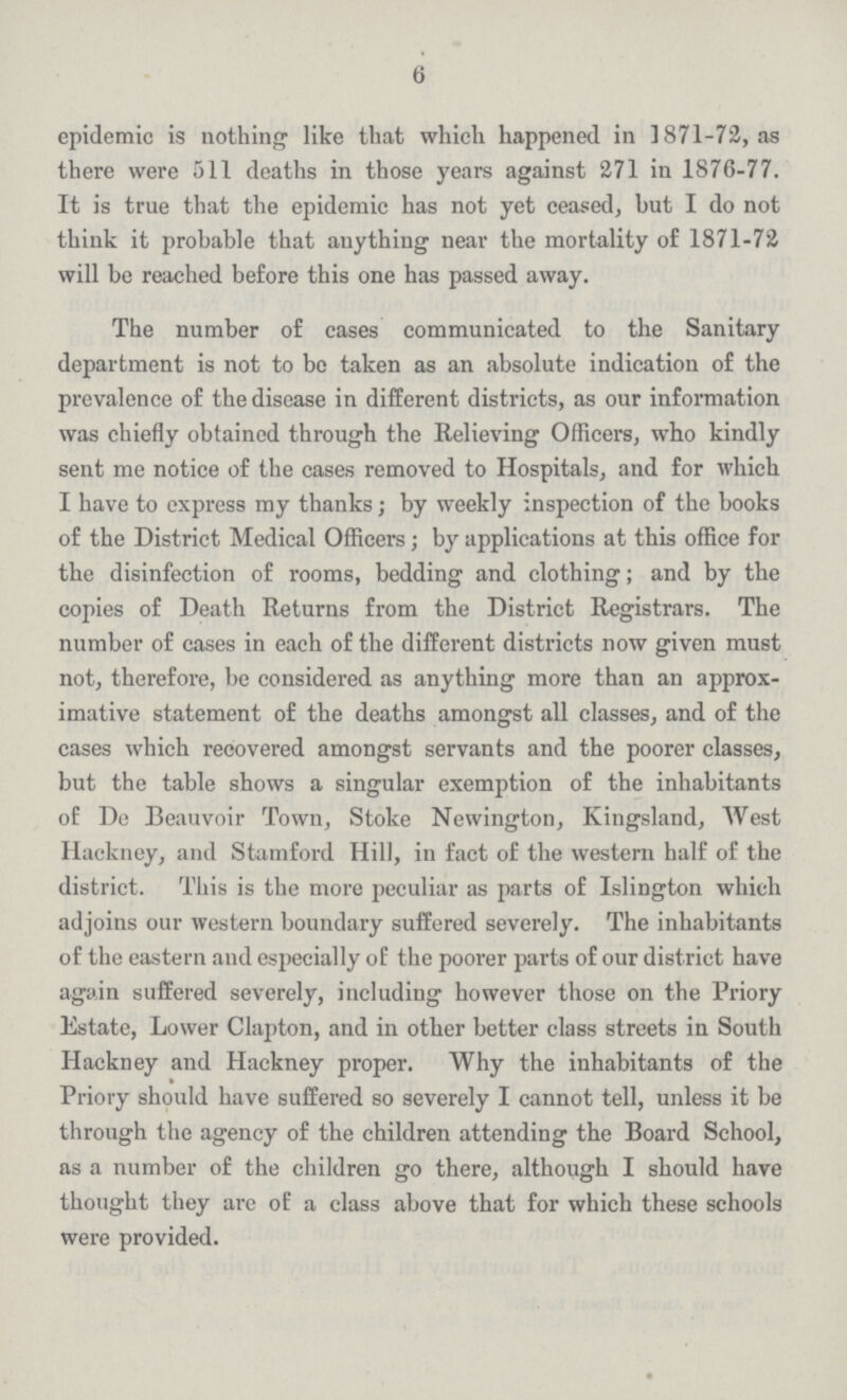 6 epidemic is nothing like that which happened in 1871-72, as there were 511 deaths in those years against 271 in 1876-77. It is true that the epidemic has not yet ceased, but I do not think it probable that anything near the mortality of 1871-72 will be reached before this one has passed away. The number of cases communicated to the Sanitary department is not to be taken as an absolute indication of the prevalence of the disease in different districts, as our information was chiefly obtained through the Relieving Officers, who kindly sent me notice of the cases removed to Hospitals, and for which I have to express my thanks; by weekly inspection of the books of the District Medical Officers; by applications at this office for the disinfection of rooms, bedding and clothing; and by the copies of Death Returns from the District Registrars. The number of cases in each of the different districts now given must not, therefore, be considered as anything more than an approx imative statement of the deaths amongst all classes, and of the cases which recovered amongst servants and the poorer classes, but the table shows a singular exemption of the inhabitants of De Beauvoir Town, Stoke Newington, Kingsland, West Hackney, and Stamford Hill, in fact of the western half of the district. This is the more peculiar as parts of Islington which adjoins our western boundary suffered severely. The inhabitants of the eastern and especially of the poorer parts of our district have again suffered severely, including however those on the Priory Estate, Lower Clapton, and in other better class streets in South Hackney and Hackney proper. Why the inhabitants of the Priory should have suffered so severely I cannot tell, unless it be through the agency of the children attending the Board School, as a number of the children go there, although I should have thought they are of a class above that for which these schools were provided.