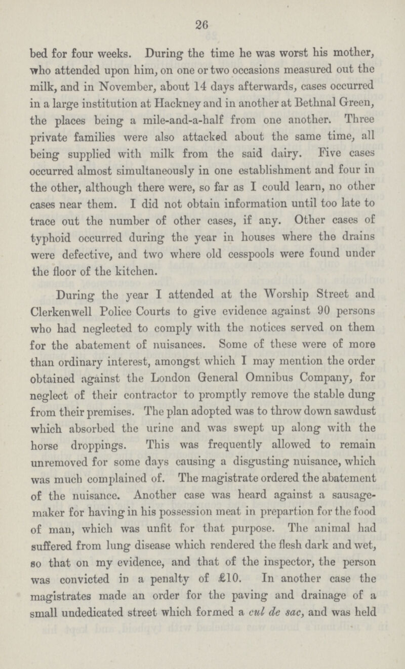 26 bed for four weeks. During the time he was worst his mother, who attended upon him, on one or two occasions measured out the milk, and in November, about 14 days afterwards, cases occurred in a large institution at Hackney and in another at Bethnal Green, the places being a mile-and-a-half from one another. Three private families were also attacked about the same time, all being supplied with milk from the said dairy. Five cases occurred almost simultaneously in one establishment and four in the other, although there were, so far as I could learn, no other cases near them. I did not obtain information until too late to trace out the number of other cases, if any. Other cases of typhoid occurred during the year in houses where the drains were defective, and two where old cesspools were found under the floor of the kitchen. During the year I attended at the Worship Street and Clerkenwell Police Courts to give evidence against 90 persons who had neglected to comply with the notices served on them for the abatement of nuisances. Some of these were of more than ordinary interest, amongst which I may mention the order obtained against the London General Omnibus Company, for neglect of their contractor to promptly remove the stable dung from their premises. The plan adopted was to throw down sawdust which absorbed the urine and was swept up along with the horse droppings. This was frequently allowed to remain unremoved for some days causing a disgusting nuisance, which was much complained of. The magistrate ordered the abatement of the nuisance. Another case was heard against a sausage maker for having in his possession meat in prepartion for the food of man, which was unfit for that purpose. The animal had suffered from lung disease which rendered the flesh dark and wet, so that on my evidence, and that of the inspector, the person was convicted in a penalty of £10. In another case the magistrates made an order for the paving and drainage of a small undedicated street which formed a cul de sac, and was held