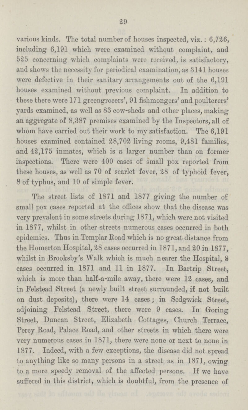 29 various kinds. The total number of houses inspected, viz.: 6,726, including 6,191 which were examined without complaint, and 525 concerning which complaints were received, is satisfactory, and shows the necessity for periodical examination, as 3141 houses were defective in their sanitary arrangements out of the 6,191 houses examined without previous complaint. In addition to these there were 171 greengrocers', 91 fishmongers' and poulterers' yards examined, as well as 83 cow-sheds and other places, making an aggregate of 8,387 premises examined by the Inspectors, all of whom have carried out their work to my satisfaction. The 6,191 houses examined contained 28,702 living rooms, 9,481 families, and 42,175 inmates, which is a larger number than on former inspections. There were 400 cases of small pox reported from these houses, as well as 70 of scarlet fever, 28 of typhoid fever, 8 of typhus, and 10 of simple fever. The street lists of 1871 and 1877 giving the number of small pox cases reported at the offices show that the disease was very prevalent in some streets during 1871, which were not visited in 1877, whilst in other streets numerous cases occurred in both epidemics. Thus in Templar Road which is no great distance from the Homerton Hospital, 28 cases occurred in 1871, and 20 in 1877, whilst in Brooksby's Walk which is much nearer the Hospital, 8 cases occurred in 1871 and 11 in 1877. In Bartrip Street, which is more than half-a-mile away, there were 12 cases, and in Felstead Street (a newly built street surrounded, if not built on dust deposits), there were 14 cases; in Sedgwick Street, adjoining Felstead Street, there were 9 cases. In Goring Street, Duncan Street, Elizabeth Cottages, Church Terrace, Percy Road, Palace Road, and other streets in which there were very numerous cases in 1871, there were none or next to none in 1877. Indeed, with a few exceptions, the disease did not spread to anything like so many persons in a street as in 1871, owing to a more speedy removal of the affected persons. If we have suffered in this district, which is doubtful, from the presence of