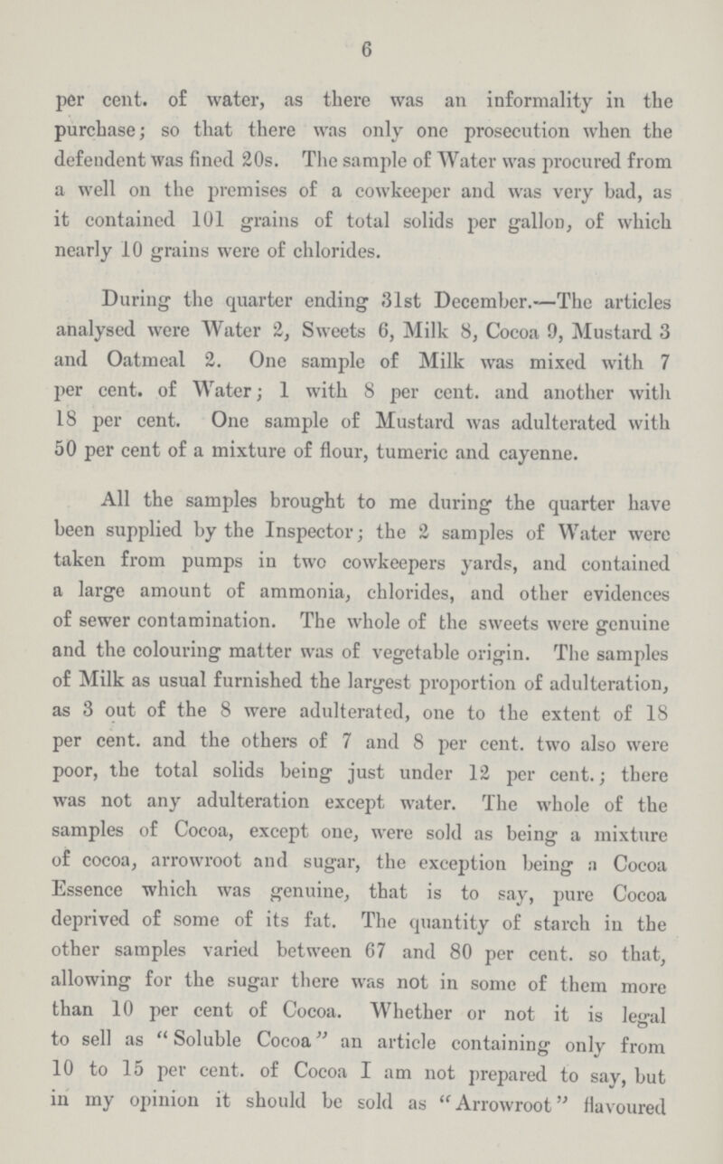 6 per cent. of water, as there was an informality in the purchase; so that there was only one prosecution when the defendent was fined 20s. The sample of Water was procured from a well on the premises of a cowkeeper and was very bad, as it contained 101 grains of total solids per gallon, of which nearly 10 grains were of chlorides. During the quarter ending 31st December.—The articles analysed were Water 2, Sweets 6, Milk 8, Cocoa 9, Mustard 3 and Oatmeal 2. One sample of Milk was mixed with 7 per cent. of Water; 1 with 8 per cent. and another with 18 per cent. One sample of Mustard was adulterated with 50 per cent of a mixture of flour, tumeric and cayenne. All the samples brought to me during the quarter have been supplied by the Inspector; the 2 samples of Water were taken from pumps in two cowkeepers yards, and contained a large amount of ammonia, chlorides, and other evidences of sewer contamination. The whole of the sweets were genuine and the colouring matter was of vegetable origin. The samples of Milk as usual furnished the largest proportion of adulteration, as 3 out of the 8 were adulterated, one to the extent of 18 per cent. and the others of 7 and 8 per cent. two also were poor, the total solids being just under 12 per cent.; there was not any adulteration except water. The whole of the samples of Cocoa, except one, were sold as being a mixture of cocoa, arrowroot and sugar, the exception being a Cocoa Essence which was genuine, that is to say, pure Cocoa deprived of some of its fat. The quantity of starch in the other samples varied between 67 and 80 per cent. so that, allowing for the sugar there was not in some of them more than 10 per cent of Cocoa. Whether or not it is legal to sell as Soluble Cocoa an article containing only from 10 to 15 per cent. of Cocoa I am not prepared to say, but in my opinion it should be sold as Arrowroot flavoured