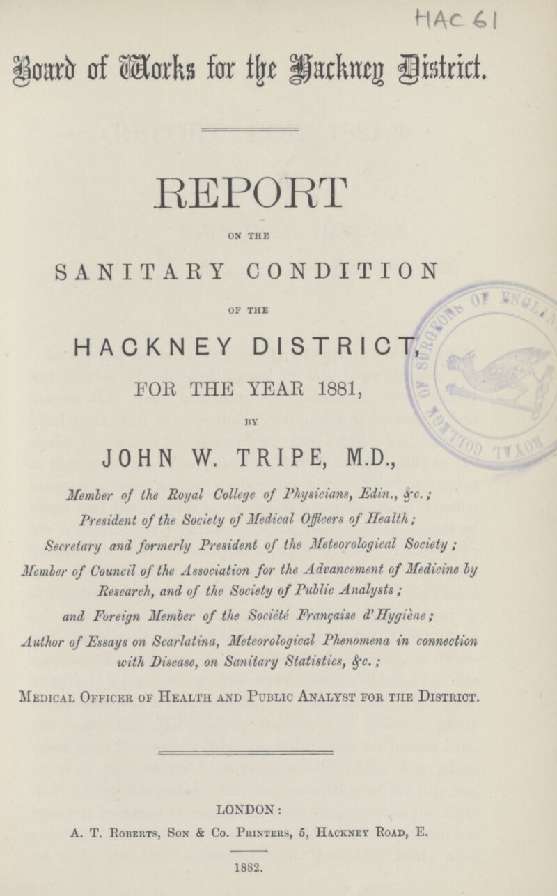 HAc 61 Board of Works for the Hackney District. REPORT on the SANITARY CONDITION of the HACKNEY DISTRICT, FOR THE YEAR 1881, by JOHN W. TRIPE, M.D., Member of the Royal College of Physicians, Edin., &c.; President of the Society of Medical Officers of Health; Secretary and formerly President of the Meteorological Society; Member of Council of the Association for the Advancement of Medicine by Research, and of the Society of Public Analysts; and Foreign Member of the Sociètè Française d'Hygiène; Author of Essays on Scarlatina, Meteorological Phenomena in connection with Disease, on Sanitary Statistics, &c.; Medical Officer of Health and Public Analyst for the District. LONDON: A. T. Roberts, Son & Co. Printers, 5, Hackney Road, E. 1882.
