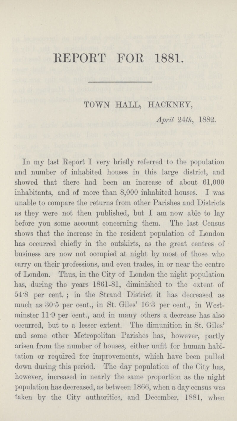 REPORT FOR 1881. TOWN HALL, HACKNEY, April 24th, 1882. In my last Report I very briefly referred to the population and number of inhabited houses in this large district, and showed that there had been an increase of about 61,000 inhabitants, and of more than 8,000 inhabited houses. I was unable to compare the returns from other Parishes and Districts as they were not then published, but I am now able to lay before you some account concerning them. The last Census shows that the increase in the resident population of London has occurred chiefly in the outskirts, as the great centres of business are now not occupied at night by most of those who carry on their professions, and even trades, in or near the centre of London. Thus, in the City of London the night population has, during the years 1861-81, diminished to the extent of 54.8 per cent.; in the Strand District it has decreased as much as 30.5 per cent., in St. Giles' 16.3 per cent., in West minster 11.9 per cent., and in many others a decrease has also occurred, but to a lesser extent. The dimunition in St. Giles' and some other Metropolitan Parishes has, however, partly arisen from the number of houses, either unfit for human habi tation or required for improvements, which have been pulled down during this period. The day population of the City has, however, increased in nearly the same proportion as the night population has decreased, as between 1866, when a day census was taken by the City authorities, and December, 1881, when