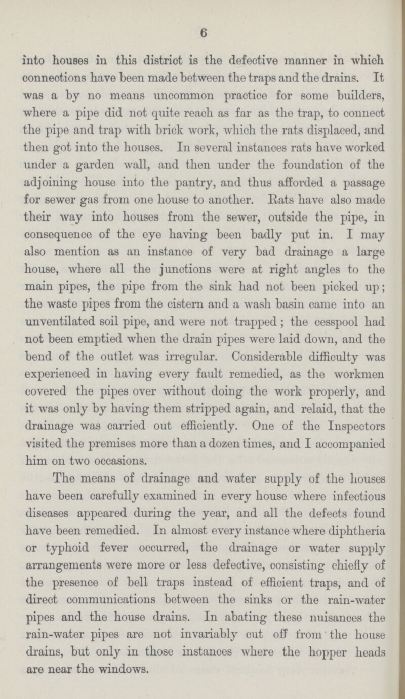 6 into houses in this district is the defective manner in whioh connections have been made between the traps and the drains. It was a by no means uncommon practice for some builders, where a pipe did not quite reach as far as the trap, to connect the pipe and trap with brick work, which the rats displaced, and then got into the houses. In several instances rats have worked under a garden wall, and then under the foundation of the adjoining house into the pantry, and thus afforded a passage for sewer gas from one house to another. Rats have also made their way into houses from the sewer, outside the pipe, in consequence of the eye having been badly put in. I may also mention as an instance of very bad drainage a large house, where all the junctions were at right angles to the main pipes, the pipe from the sink had not been picked up; the waste pipes from the cistern and a wash basin came into an unventilated soil pipe, and were not trapped ; the cesspool had not been emptied when the drain pipes were laid down, and the bend of the outlet was irregular. Considerable difficulty was experienced in having every fault remedied, as the workmen covered the pipes over without doing the work properly, and it was only by having them stripped again, and relaid, that the drainage was carried out efficiently. One of the Inspectors visited the premises more than a dozen times, and I accompanied him on two occasions. The means of drainage and water supply of the houses have been carefully examined in every house where infectious diseases appeared during the year, and all the defects found have been remedied. In almost every instance where diphtheria or typhoid fever occurred, the drainage or water supply arrangements were more or less defective, consisting chiefly of the presence of bell traps instead of efficient traps, and of direct communications between the sinks or the rain-water pipes and the house drains. In abating these nuisances the rain-water pipes are not invariably cut off from the house drains, but only in those instances where the hopper heads are near the windows.