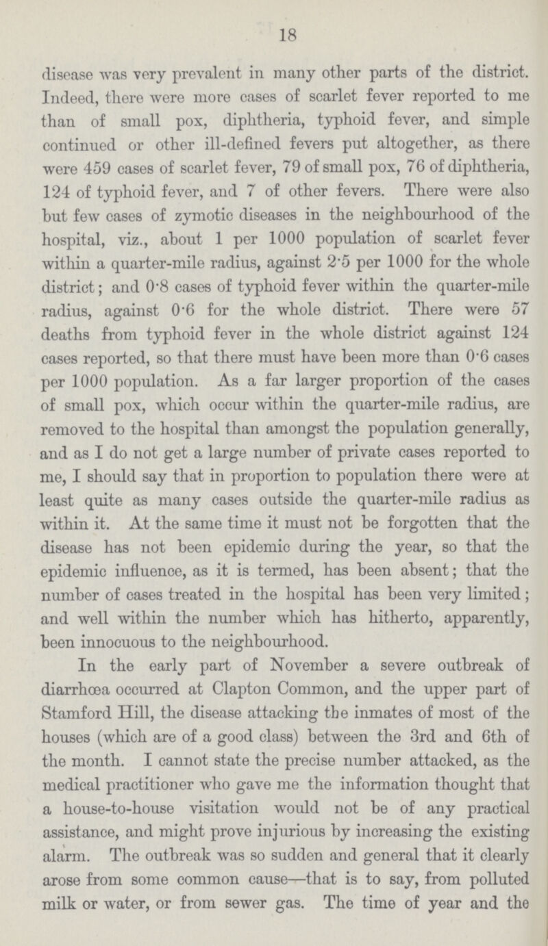 18 disease was very prevalent in many other parts of the district. Indeed, there were more cases of scarlet fever reported to me than of small pox, diphtheria, typhoid fever, and simple continued or other ill-defined fevers put altogether, as there were 459 cases of scarlet fever, 79 of small pox, 76 of diphtheria, 124 of typhoid fever, and 7 of other fevers. There were also but few cases of zymotic diseases in the neighbourhood of the hospital, viz., about 1 per 1000 population of scarlet fever withiu a quarter-mile radius, against 2.5 per 1000 for the whole district; and 0.8 cases of typhoid fever within the quarter-mile radius, against 0.6 for the whole district. There were 57 deaths from typhoid fever in the whole district against 124 cases reported, so that there must have been more than 0.6 cases per 1000 population. As a far larger proportion of the cases of small pox, which occur within the quarter-mile radius, are removed to the hospital than amongst the population generally, and as I do not get a large number of private cases reported to me, I should say that in proportion to population there were at least quite as many cases outside the quarter-mile radius as within it. At the same time it must not be forgotten that the disease has not been epidemic during the year, so that the epidemic influence, as it is termed, has been absent; that the number of cases treated in the hospital has been very limited ; and well within the number which has hitherto, apparently, been innocuous to the neighbourhood. In the early part of November a severe outbreak of diarrhoea occurred at Clapton Common, and the upper part of Stamford Hill, the disease attacking the inmates of most of the houses (which are of a good class) between the 3rd and 6th of the month. I cannot state the precise number attacked, as the medical practitioner who gave me the information thought that a house-to-house visitation would not be of any practical assistance, and might prove injurious by increasing the existing alarm. The outbreak was so sudden and general that it clearly arose from some common cause—that is to say, from polluted milk or water, or from sewer gas. The time of year and the