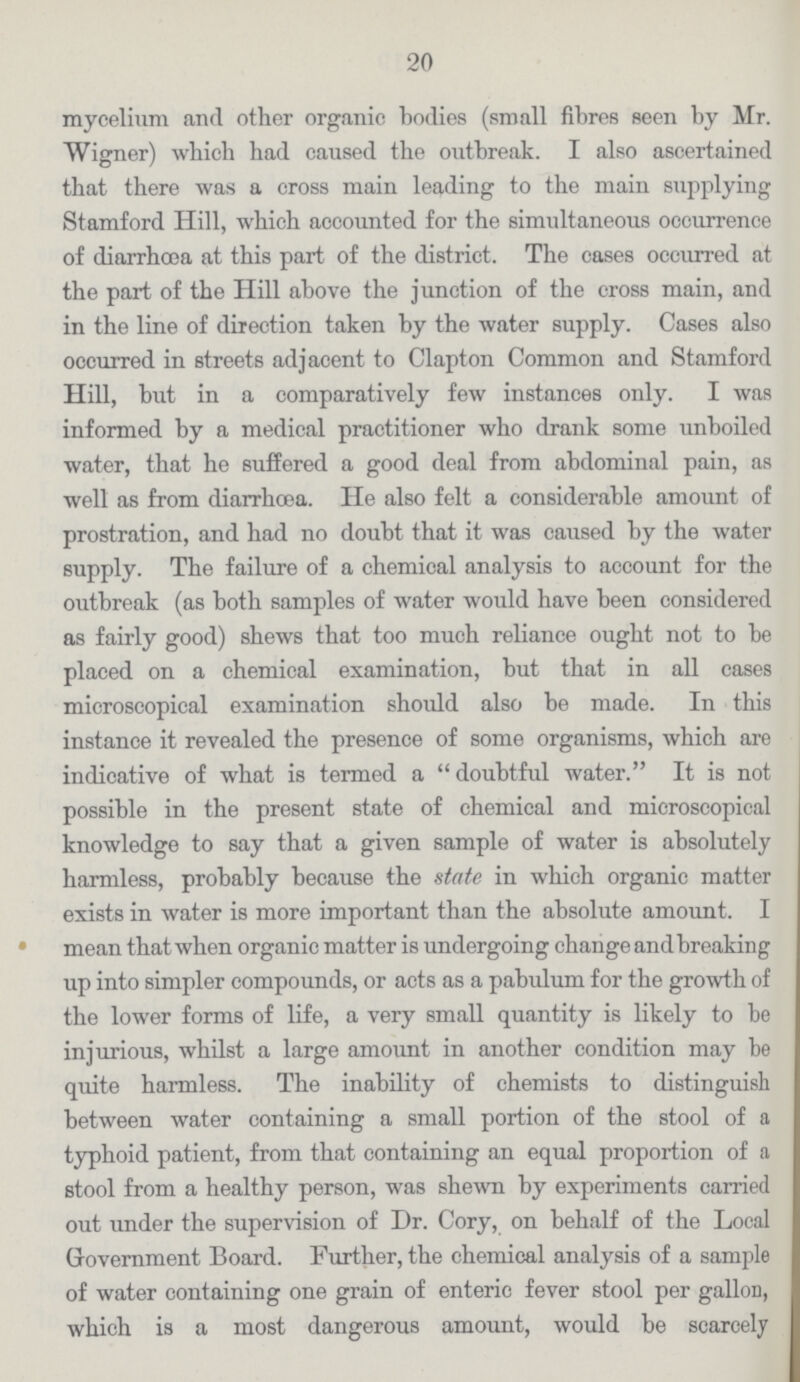20 mycelium and other organic bodies (small fibres seen by Mr. Wigner) which had caused the outbreak. I also ascertained that there was a cross main leading to the main supplying Stamford Hill, which accounted for the simultaneous occurrence of diarrhoea at this part of the district. The cases occurred at the part of the Hill above the junction of the cross main, and in the line of direction taken by the water supply. Cases also occurred in streets adjacent to Clapton Common and Stamford Hill, but in a comparatively few instances only. I was informed by a medical practitioner who drank some unboiled water, that he suffered a good deal from abdominal pain, as well as from diarrhoea. He also felt a considerable amount of prostration, and had no doubt that it was caused by the water supply. The failure of a chemical analysis to account for the outbreak (as both samples of water would have been considered as fairly good) shews that too much reliance ought not to be placed on a chemical examination, but that in all cases microscopical examination should also be made. In this instance it revealed the presence of some organisms, which are indicative of what is termed a  doubtful water. It is not possible in the present state of chemical and microscopical knowledge to say that a given sample of water is absolutely harmless, probably because the state in which organic matter exists in water is more important than the absolute amount. I mean that when organic matter is undergoing change and breaking up into simpler compounds, or acts as a pabulum for the growth of the lower forms of life, a very small quantity is likely to be injurious, whilst a large amount in another condition may he quite harmless. The inability of chemists to distinguish between water containing a small portion of the stool of a typhoid patient, from that containing an equal proportion of a stool from a healthy person, was shewn by experiments carried out under the supervision of Dr. Cory, on behalf of the Local Government Board. Further, the chemical analysis of a sample of water containing one grain of enteric fever stool per gallon, which is a most dangerous amount, would be scarcely