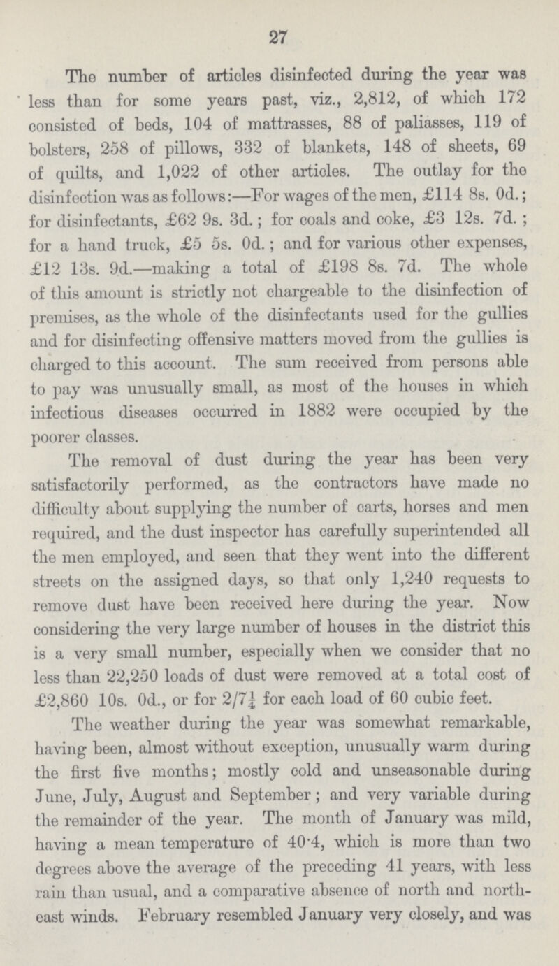 27 The number of articles disinfected during the year was less than for some years past, viz., 2,812, of which 172 consisted of beds, 104 of mattrasses, 88 of paliasses, 119 of bolsters, 258 of pillows, 332 of blankets, 148 of sheets, 69 of quilts, and 1,022 of other articles. The outlay for the disinfection was as follows:—For wages of the men, £114 8s. 0d.; for disinfectants, £62 9s. 3d.; for coals and coke, £3 12s. 7d.; for a hand truck, £5 5s. 0d.; and for various other expenses, £12 13s. 9d.—making a total of £198 8s. 7d. The whole of this amount is strictly not chargeable to the disinfection of premises, as the whole of the disinfectants used for the gullies and for disinfecting offensive matters moved from the gullies is charged to this account. The sum received from persons able to pay was unusually small, as most of the houses in which infectious diseases occurred in 1882 were occupied by the poorer classes. The removal of dust during the year has been very satisfactorily performed, as the contractors have made no difficulty about supplying the number of carts, horses and men required, and the dust inspector has carefully superintended all the men employed, and seen that they went into the different streets on the assigned days, so that only 1,240 requests to remove dust have been received here during the year. Now considering the very large number of houses in the district this is a very small number, especially when we consider that no less than 22,250 loads of dust were removed at a total cost of £2,860 10s. 0d., or for 2/7¼ for each load of 60 cubic feet. The weather during the year was somewhat remarkable, having been, almost without exception, unusually warm during the first five months; mostly cold and unseasonable during June, July, August and September; and very variable during the remainder of the year. The month of January was mild, having a mean temperature of 40.4, which is more than two degrees above the average of the preceding 41 years, with less rain than usual, and a comparative absence of north and north east winds. February resembled January very closely, and was